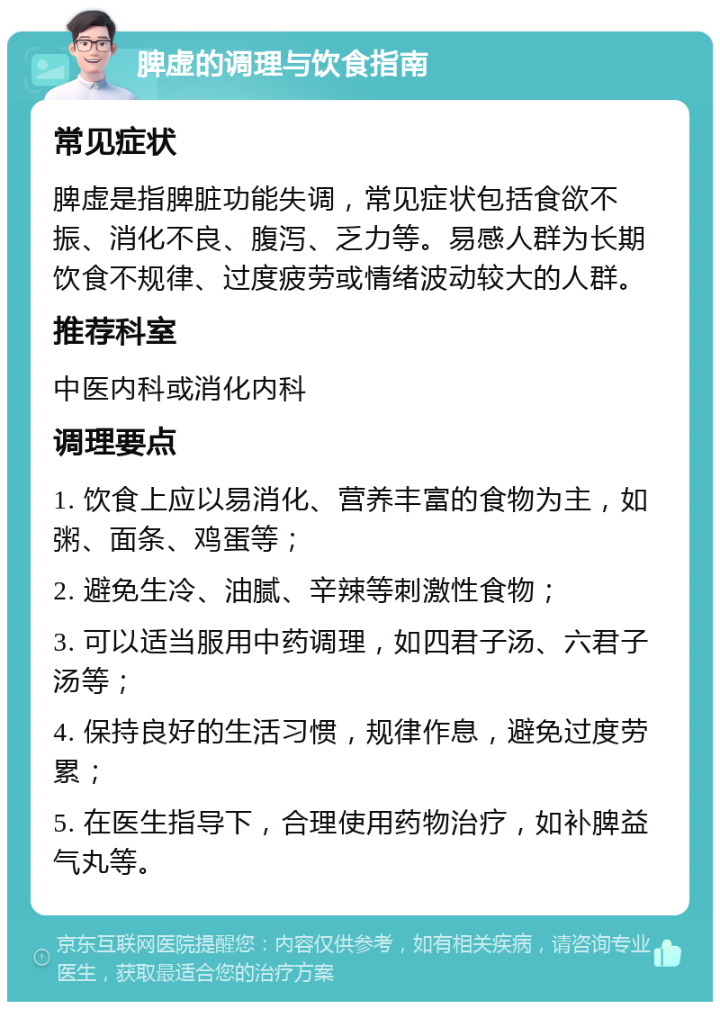 脾虚的调理与饮食指南 常见症状 脾虚是指脾脏功能失调，常见症状包括食欲不振、消化不良、腹泻、乏力等。易感人群为长期饮食不规律、过度疲劳或情绪波动较大的人群。 推荐科室 中医内科或消化内科 调理要点 1. 饮食上应以易消化、营养丰富的食物为主，如粥、面条、鸡蛋等； 2. 避免生冷、油腻、辛辣等刺激性食物； 3. 可以适当服用中药调理，如四君子汤、六君子汤等； 4. 保持良好的生活习惯，规律作息，避免过度劳累； 5. 在医生指导下，合理使用药物治疗，如补脾益气丸等。