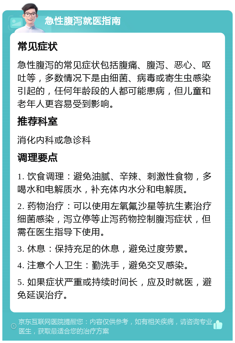 急性腹泻就医指南 常见症状 急性腹泻的常见症状包括腹痛、腹泻、恶心、呕吐等，多数情况下是由细菌、病毒或寄生虫感染引起的，任何年龄段的人都可能患病，但儿童和老年人更容易受到影响。 推荐科室 消化内科或急诊科 调理要点 1. 饮食调理：避免油腻、辛辣、刺激性食物，多喝水和电解质水，补充体内水分和电解质。 2. 药物治疗：可以使用左氧氟沙星等抗生素治疗细菌感染，泻立停等止泻药物控制腹泻症状，但需在医生指导下使用。 3. 休息：保持充足的休息，避免过度劳累。 4. 注意个人卫生：勤洗手，避免交叉感染。 5. 如果症状严重或持续时间长，应及时就医，避免延误治疗。