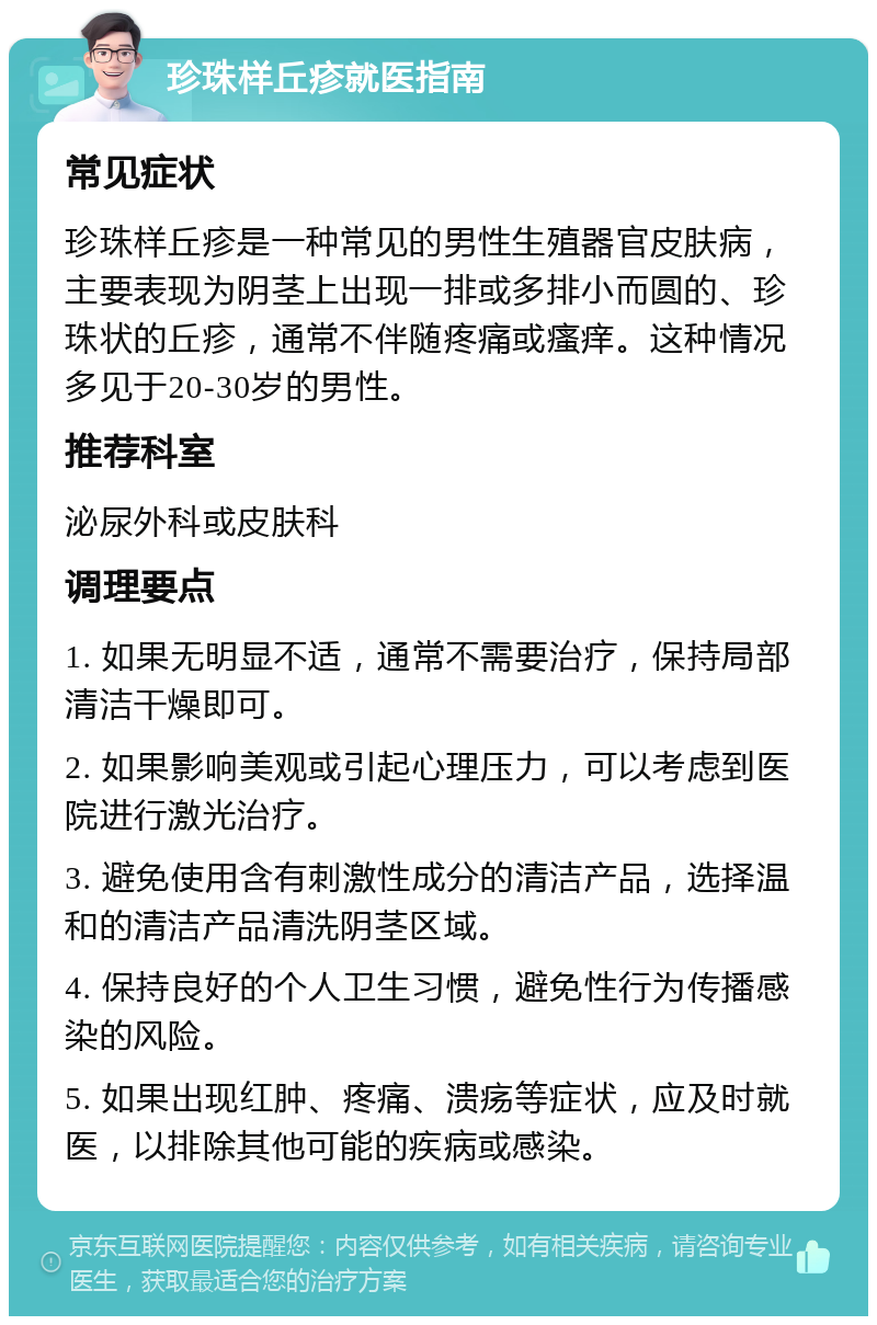 珍珠样丘疹就医指南 常见症状 珍珠样丘疹是一种常见的男性生殖器官皮肤病，主要表现为阴茎上出现一排或多排小而圆的、珍珠状的丘疹，通常不伴随疼痛或瘙痒。这种情况多见于20-30岁的男性。 推荐科室 泌尿外科或皮肤科 调理要点 1. 如果无明显不适，通常不需要治疗，保持局部清洁干燥即可。 2. 如果影响美观或引起心理压力，可以考虑到医院进行激光治疗。 3. 避免使用含有刺激性成分的清洁产品，选择温和的清洁产品清洗阴茎区域。 4. 保持良好的个人卫生习惯，避免性行为传播感染的风险。 5. 如果出现红肿、疼痛、溃疡等症状，应及时就医，以排除其他可能的疾病或感染。