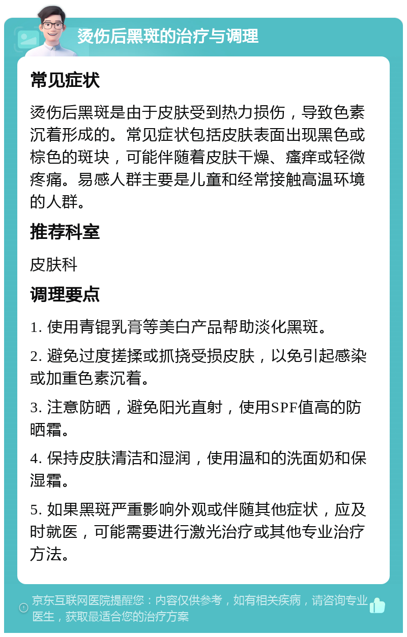 烫伤后黑斑的治疗与调理 常见症状 烫伤后黑斑是由于皮肤受到热力损伤，导致色素沉着形成的。常见症状包括皮肤表面出现黑色或棕色的斑块，可能伴随着皮肤干燥、瘙痒或轻微疼痛。易感人群主要是儿童和经常接触高温环境的人群。 推荐科室 皮肤科 调理要点 1. 使用青锟乳膏等美白产品帮助淡化黑斑。 2. 避免过度搓揉或抓挠受损皮肤，以免引起感染或加重色素沉着。 3. 注意防晒，避免阳光直射，使用SPF值高的防晒霜。 4. 保持皮肤清洁和湿润，使用温和的洗面奶和保湿霜。 5. 如果黑斑严重影响外观或伴随其他症状，应及时就医，可能需要进行激光治疗或其他专业治疗方法。