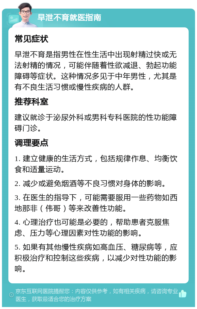 早泄不育就医指南 常见症状 早泄不育是指男性在性生活中出现射精过快或无法射精的情况，可能伴随着性欲减退、勃起功能障碍等症状。这种情况多见于中年男性，尤其是有不良生活习惯或慢性疾病的人群。 推荐科室 建议就诊于泌尿外科或男科专科医院的性功能障碍门诊。 调理要点 1. 建立健康的生活方式，包括规律作息、均衡饮食和适量运动。 2. 减少或避免烟酒等不良习惯对身体的影响。 3. 在医生的指导下，可能需要服用一些药物如西地那非（伟哥）等来改善性功能。 4. 心理治疗也可能是必要的，帮助患者克服焦虑、压力等心理因素对性功能的影响。 5. 如果有其他慢性疾病如高血压、糖尿病等，应积极治疗和控制这些疾病，以减少对性功能的影响。