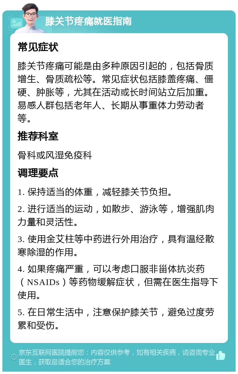 膝关节疼痛就医指南 常见症状 膝关节疼痛可能是由多种原因引起的，包括骨质增生、骨质疏松等。常见症状包括膝盖疼痛、僵硬、肿胀等，尤其在活动或长时间站立后加重。易感人群包括老年人、长期从事重体力劳动者等。 推荐科室 骨科或风湿免疫科 调理要点 1. 保持适当的体重，减轻膝关节负担。 2. 进行适当的运动，如散步、游泳等，增强肌肉力量和灵活性。 3. 使用金艾柱等中药进行外用治疗，具有温经散寒除湿的作用。 4. 如果疼痛严重，可以考虑口服非甾体抗炎药（NSAIDs）等药物缓解症状，但需在医生指导下使用。 5. 在日常生活中，注意保护膝关节，避免过度劳累和受伤。