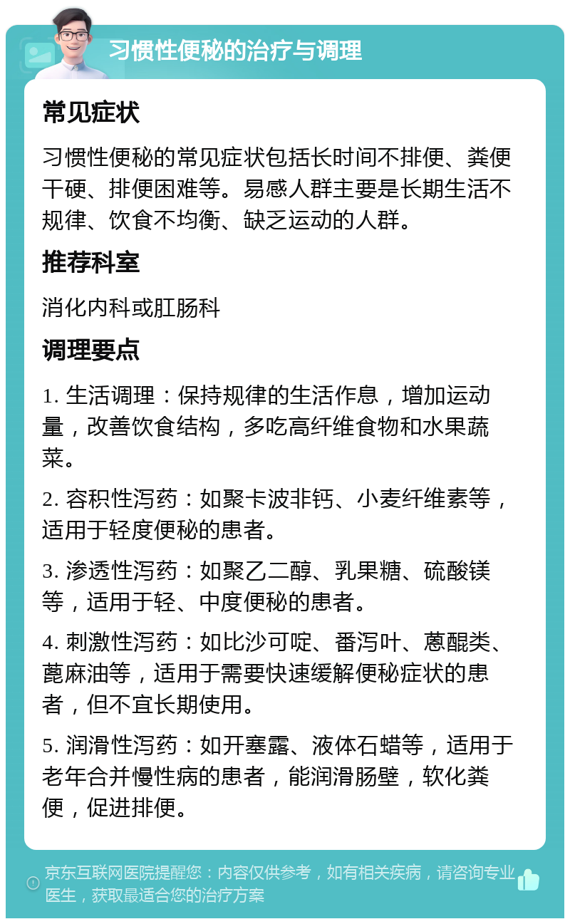 习惯性便秘的治疗与调理 常见症状 习惯性便秘的常见症状包括长时间不排便、粪便干硬、排便困难等。易感人群主要是长期生活不规律、饮食不均衡、缺乏运动的人群。 推荐科室 消化内科或肛肠科 调理要点 1. 生活调理：保持规律的生活作息，增加运动量，改善饮食结构，多吃高纤维食物和水果蔬菜。 2. 容积性泻药：如聚卡波非钙、小麦纤维素等，适用于轻度便秘的患者。 3. 渗透性泻药：如聚乙二醇、乳果糖、硫酸镁等，适用于轻、中度便秘的患者。 4. 刺激性泻药：如比沙可啶、番泻叶、蒽醌类、蓖麻油等，适用于需要快速缓解便秘症状的患者，但不宜长期使用。 5. 润滑性泻药：如开塞露、液体石蜡等，适用于老年合并慢性病的患者，能润滑肠壁，软化粪便，促进排便。