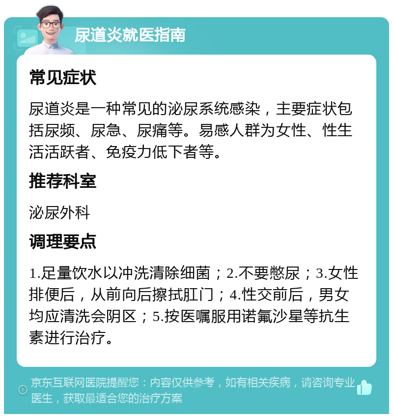 尿道炎就医指南 常见症状 尿道炎是一种常见的泌尿系统感染，主要症状包括尿频、尿急、尿痛等。易感人群为女性、性生活活跃者、免疫力低下者等。 推荐科室 泌尿外科 调理要点 1.足量饮水以冲洗清除细菌；2.不要憋尿；3.女性排便后，从前向后擦拭肛门；4.性交前后，男女均应清洗会阴区；5.按医嘱服用诺氟沙星等抗生素进行治疗。