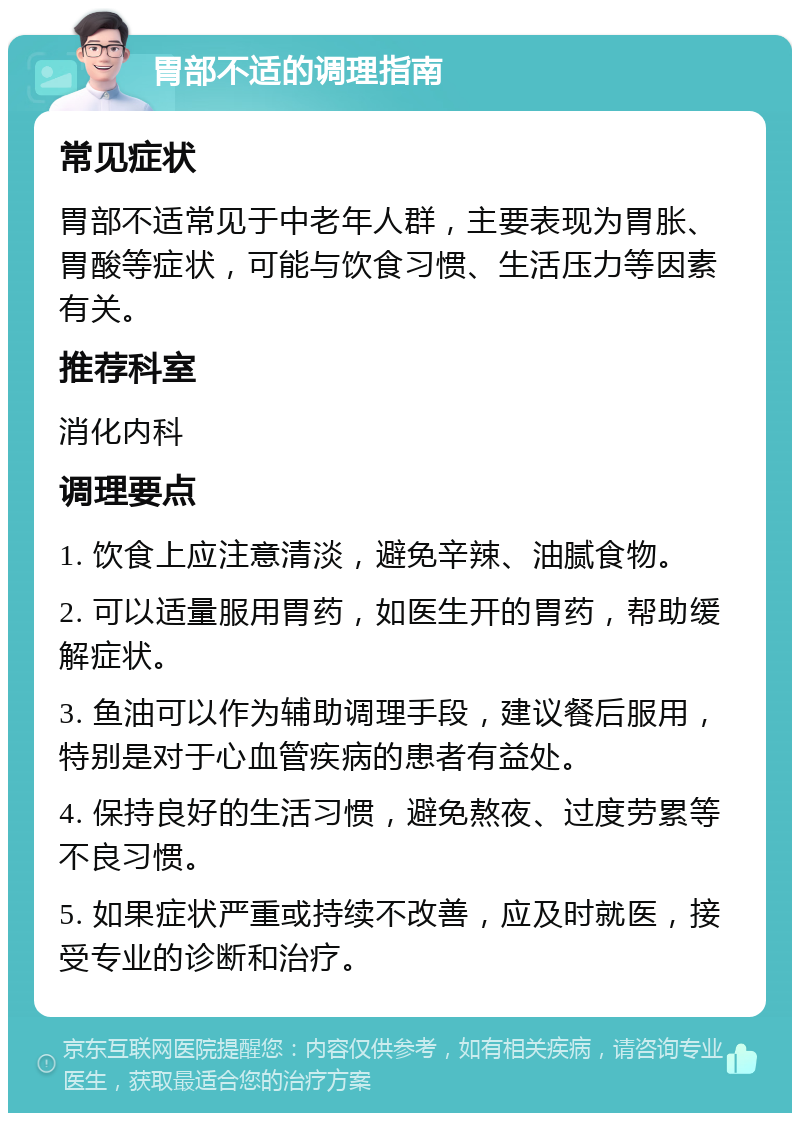 胃部不适的调理指南 常见症状 胃部不适常见于中老年人群，主要表现为胃胀、胃酸等症状，可能与饮食习惯、生活压力等因素有关。 推荐科室 消化内科 调理要点 1. 饮食上应注意清淡，避免辛辣、油腻食物。 2. 可以适量服用胃药，如医生开的胃药，帮助缓解症状。 3. 鱼油可以作为辅助调理手段，建议餐后服用，特别是对于心血管疾病的患者有益处。 4. 保持良好的生活习惯，避免熬夜、过度劳累等不良习惯。 5. 如果症状严重或持续不改善，应及时就医，接受专业的诊断和治疗。