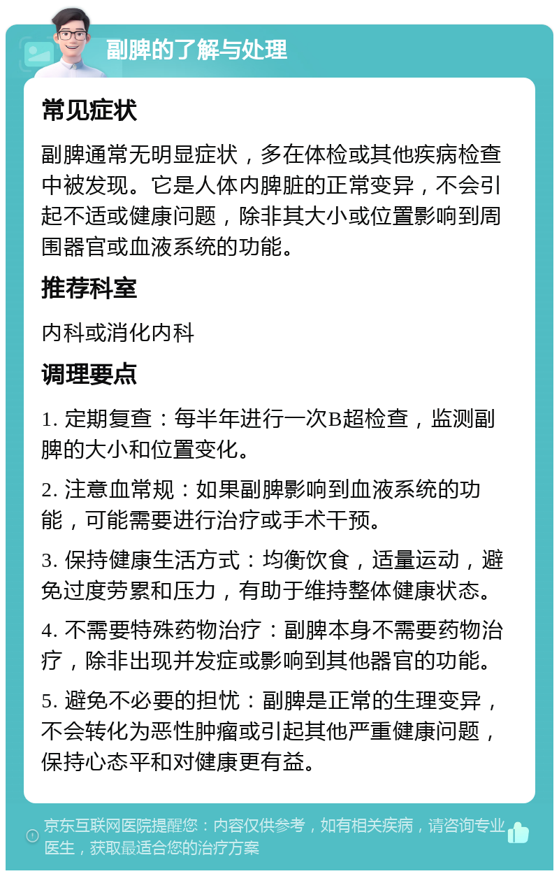 副脾的了解与处理 常见症状 副脾通常无明显症状，多在体检或其他疾病检查中被发现。它是人体内脾脏的正常变异，不会引起不适或健康问题，除非其大小或位置影响到周围器官或血液系统的功能。 推荐科室 内科或消化内科 调理要点 1. 定期复查：每半年进行一次B超检查，监测副脾的大小和位置变化。 2. 注意血常规：如果副脾影响到血液系统的功能，可能需要进行治疗或手术干预。 3. 保持健康生活方式：均衡饮食，适量运动，避免过度劳累和压力，有助于维持整体健康状态。 4. 不需要特殊药物治疗：副脾本身不需要药物治疗，除非出现并发症或影响到其他器官的功能。 5. 避免不必要的担忧：副脾是正常的生理变异，不会转化为恶性肿瘤或引起其他严重健康问题，保持心态平和对健康更有益。