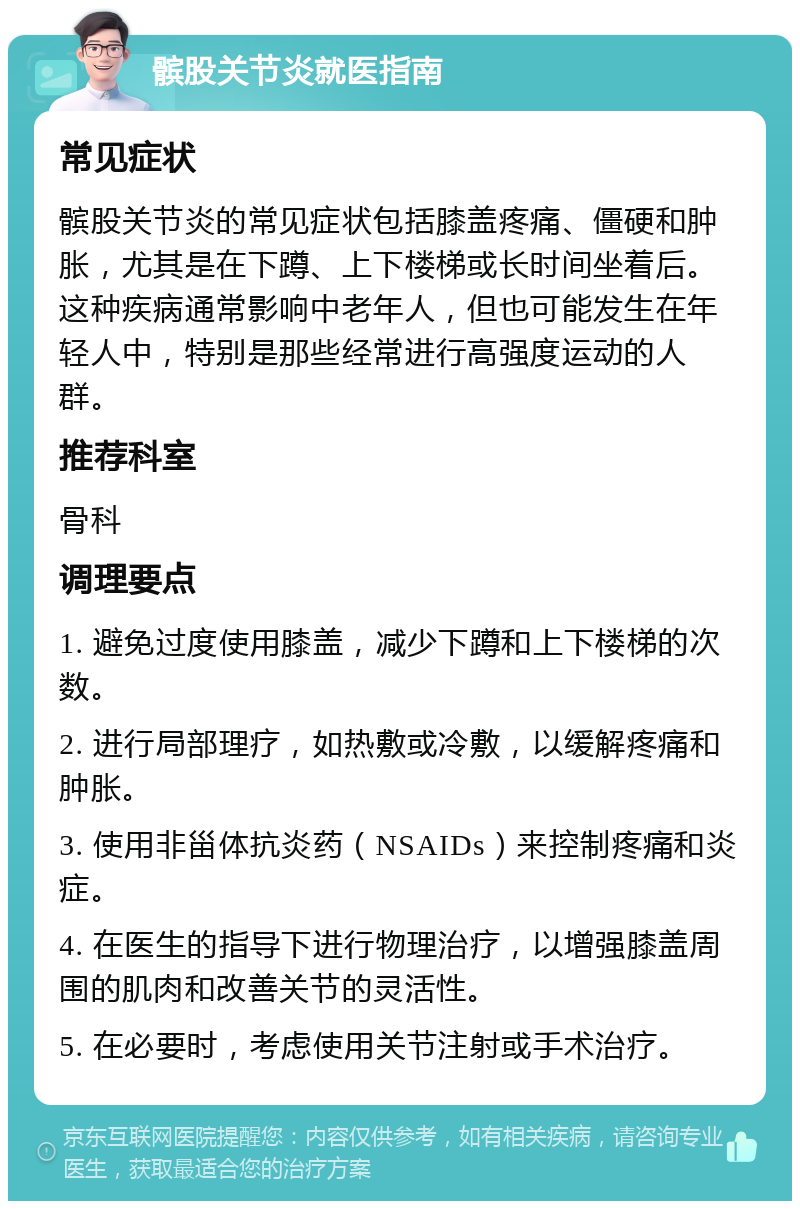 髌股关节炎就医指南 常见症状 髌股关节炎的常见症状包括膝盖疼痛、僵硬和肿胀，尤其是在下蹲、上下楼梯或长时间坐着后。这种疾病通常影响中老年人，但也可能发生在年轻人中，特别是那些经常进行高强度运动的人群。 推荐科室 骨科 调理要点 1. 避免过度使用膝盖，减少下蹲和上下楼梯的次数。 2. 进行局部理疗，如热敷或冷敷，以缓解疼痛和肿胀。 3. 使用非甾体抗炎药（NSAIDs）来控制疼痛和炎症。 4. 在医生的指导下进行物理治疗，以增强膝盖周围的肌肉和改善关节的灵活性。 5. 在必要时，考虑使用关节注射或手术治疗。