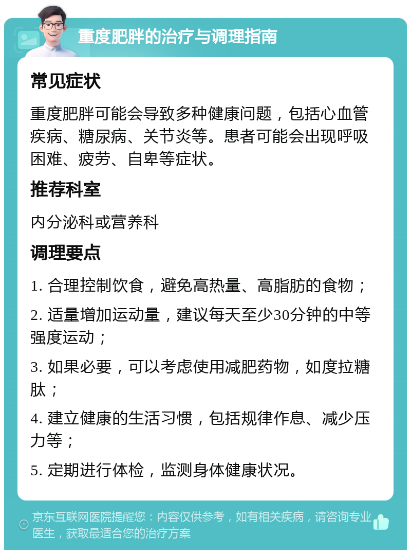 重度肥胖的治疗与调理指南 常见症状 重度肥胖可能会导致多种健康问题，包括心血管疾病、糖尿病、关节炎等。患者可能会出现呼吸困难、疲劳、自卑等症状。 推荐科室 内分泌科或营养科 调理要点 1. 合理控制饮食，避免高热量、高脂肪的食物； 2. 适量增加运动量，建议每天至少30分钟的中等强度运动； 3. 如果必要，可以考虑使用减肥药物，如度拉糖肽； 4. 建立健康的生活习惯，包括规律作息、减少压力等； 5. 定期进行体检，监测身体健康状况。