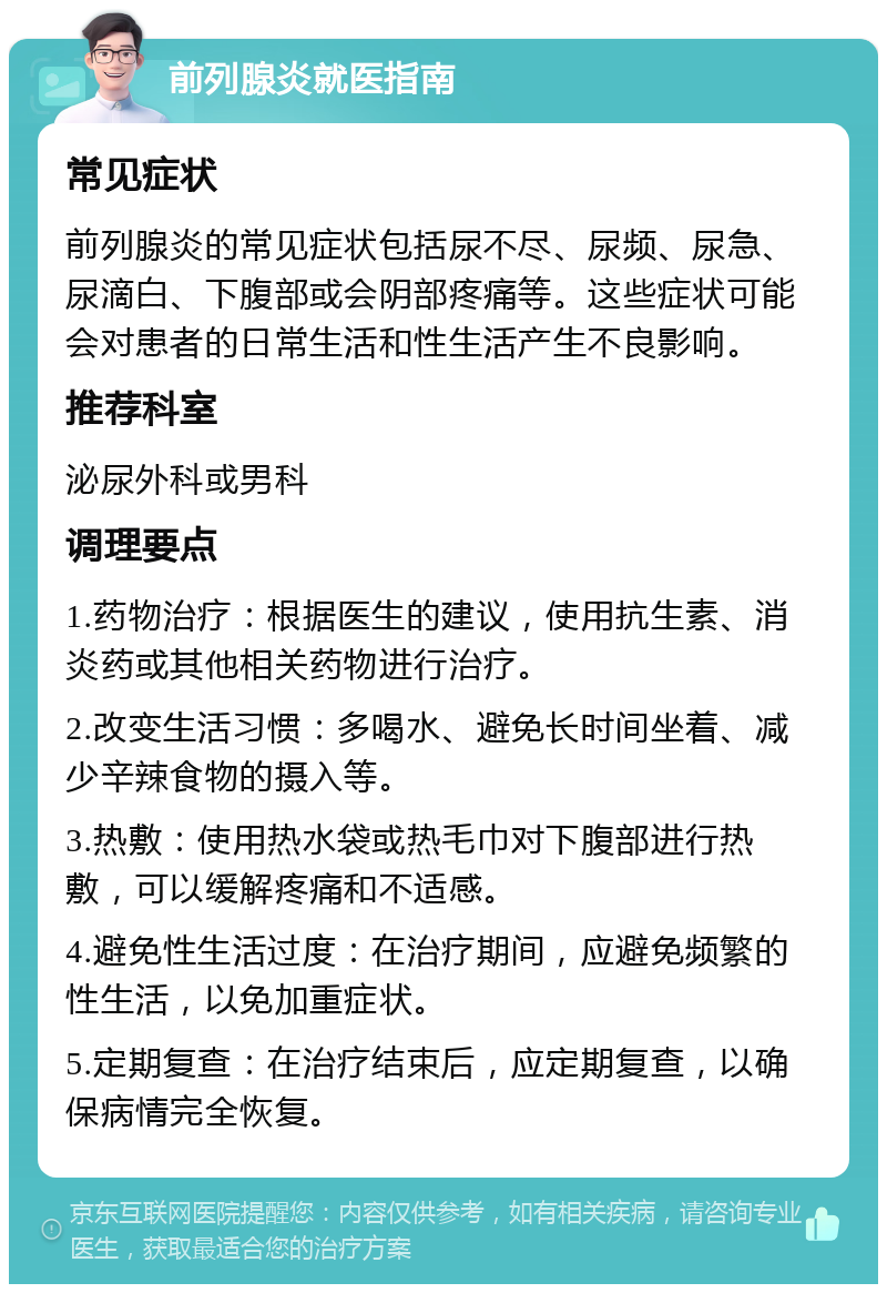 前列腺炎就医指南 常见症状 前列腺炎的常见症状包括尿不尽、尿频、尿急、尿滴白、下腹部或会阴部疼痛等。这些症状可能会对患者的日常生活和性生活产生不良影响。 推荐科室 泌尿外科或男科 调理要点 1.药物治疗：根据医生的建议，使用抗生素、消炎药或其他相关药物进行治疗。 2.改变生活习惯：多喝水、避免长时间坐着、减少辛辣食物的摄入等。 3.热敷：使用热水袋或热毛巾对下腹部进行热敷，可以缓解疼痛和不适感。 4.避免性生活过度：在治疗期间，应避免频繁的性生活，以免加重症状。 5.定期复查：在治疗结束后，应定期复查，以确保病情完全恢复。