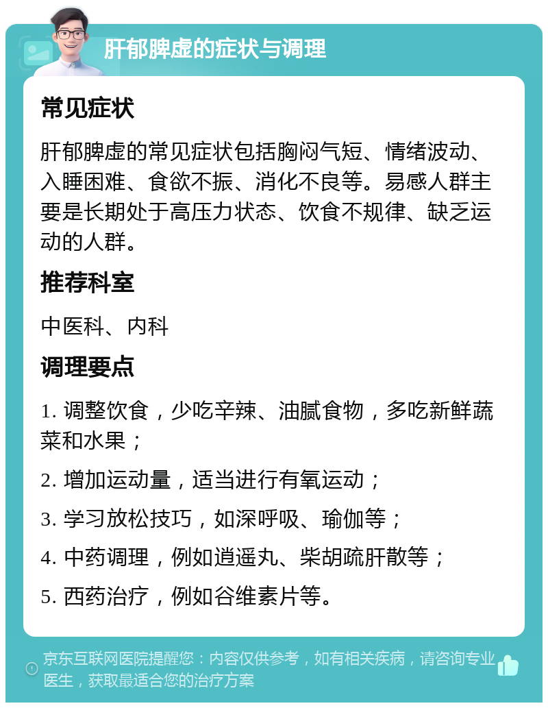 肝郁脾虚的症状与调理 常见症状 肝郁脾虚的常见症状包括胸闷气短、情绪波动、入睡困难、食欲不振、消化不良等。易感人群主要是长期处于高压力状态、饮食不规律、缺乏运动的人群。 推荐科室 中医科、内科 调理要点 1. 调整饮食，少吃辛辣、油腻食物，多吃新鲜蔬菜和水果； 2. 增加运动量，适当进行有氧运动； 3. 学习放松技巧，如深呼吸、瑜伽等； 4. 中药调理，例如逍遥丸、柴胡疏肝散等； 5. 西药治疗，例如谷维素片等。