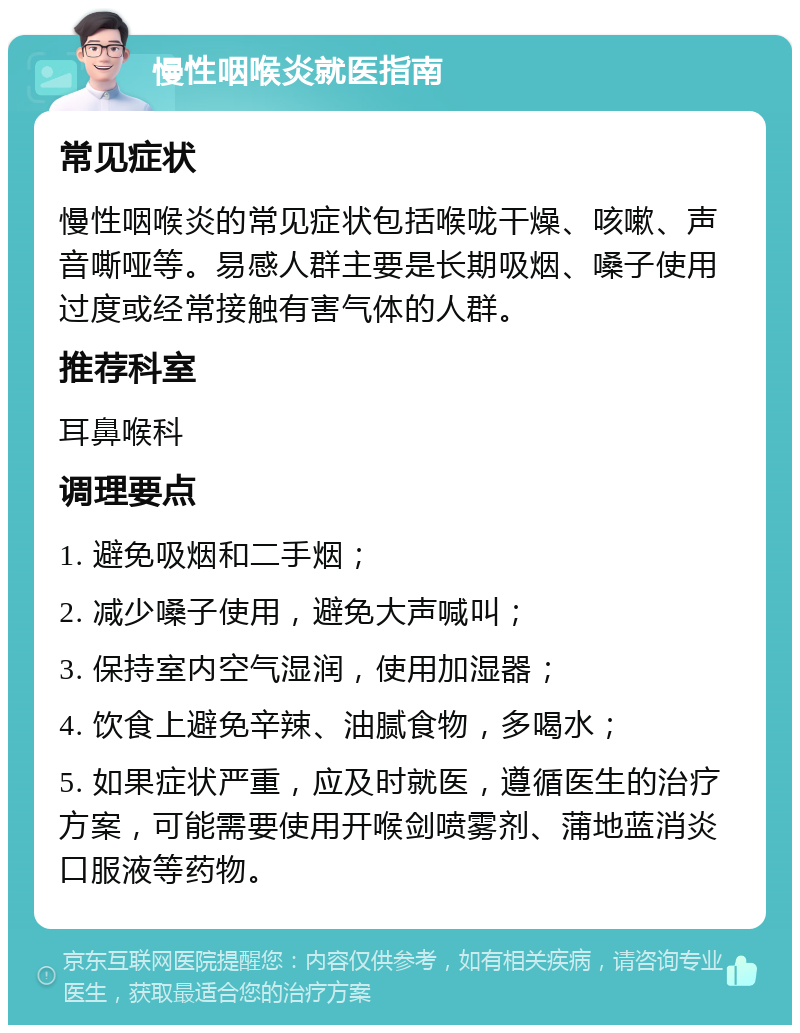 慢性咽喉炎就医指南 常见症状 慢性咽喉炎的常见症状包括喉咙干燥、咳嗽、声音嘶哑等。易感人群主要是长期吸烟、嗓子使用过度或经常接触有害气体的人群。 推荐科室 耳鼻喉科 调理要点 1. 避免吸烟和二手烟； 2. 减少嗓子使用，避免大声喊叫； 3. 保持室内空气湿润，使用加湿器； 4. 饮食上避免辛辣、油腻食物，多喝水； 5. 如果症状严重，应及时就医，遵循医生的治疗方案，可能需要使用开喉剑喷雾剂、蒲地蓝消炎口服液等药物。