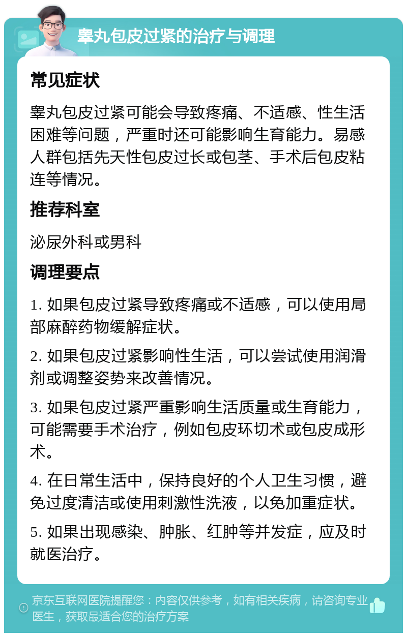 睾丸包皮过紧的治疗与调理 常见症状 睾丸包皮过紧可能会导致疼痛、不适感、性生活困难等问题，严重时还可能影响生育能力。易感人群包括先天性包皮过长或包茎、手术后包皮粘连等情况。 推荐科室 泌尿外科或男科 调理要点 1. 如果包皮过紧导致疼痛或不适感，可以使用局部麻醉药物缓解症状。 2. 如果包皮过紧影响性生活，可以尝试使用润滑剂或调整姿势来改善情况。 3. 如果包皮过紧严重影响生活质量或生育能力，可能需要手术治疗，例如包皮环切术或包皮成形术。 4. 在日常生活中，保持良好的个人卫生习惯，避免过度清洁或使用刺激性洗液，以免加重症状。 5. 如果出现感染、肿胀、红肿等并发症，应及时就医治疗。