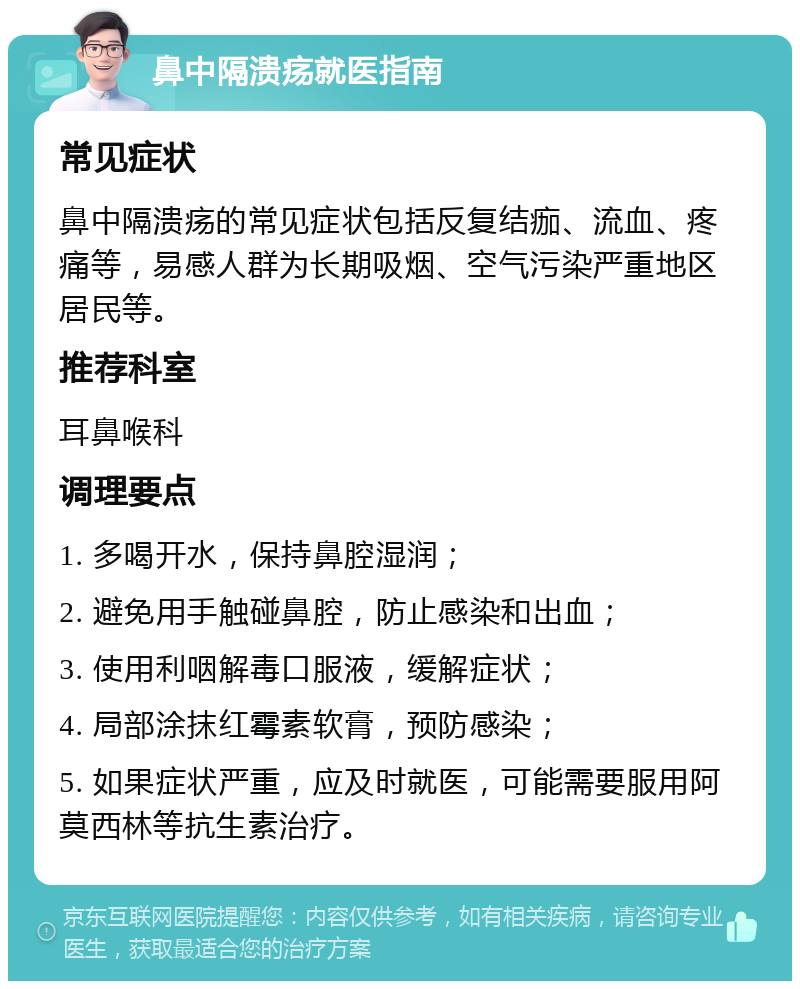 鼻中隔溃疡就医指南 常见症状 鼻中隔溃疡的常见症状包括反复结痂、流血、疼痛等，易感人群为长期吸烟、空气污染严重地区居民等。 推荐科室 耳鼻喉科 调理要点 1. 多喝开水，保持鼻腔湿润； 2. 避免用手触碰鼻腔，防止感染和出血； 3. 使用利咽解毒口服液，缓解症状； 4. 局部涂抹红霉素软膏，预防感染； 5. 如果症状严重，应及时就医，可能需要服用阿莫西林等抗生素治疗。