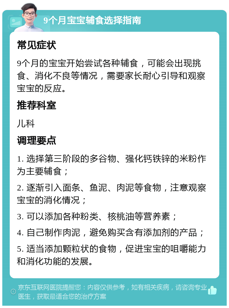 9个月宝宝辅食选择指南 常见症状 9个月的宝宝开始尝试各种辅食，可能会出现挑食、消化不良等情况，需要家长耐心引导和观察宝宝的反应。 推荐科室 儿科 调理要点 1. 选择第三阶段的多谷物、强化钙铁锌的米粉作为主要辅食； 2. 逐渐引入面条、鱼泥、肉泥等食物，注意观察宝宝的消化情况； 3. 可以添加各种粉类、核桃油等营养素； 4. 自己制作肉泥，避免购买含有添加剂的产品； 5. 适当添加颗粒状的食物，促进宝宝的咀嚼能力和消化功能的发展。