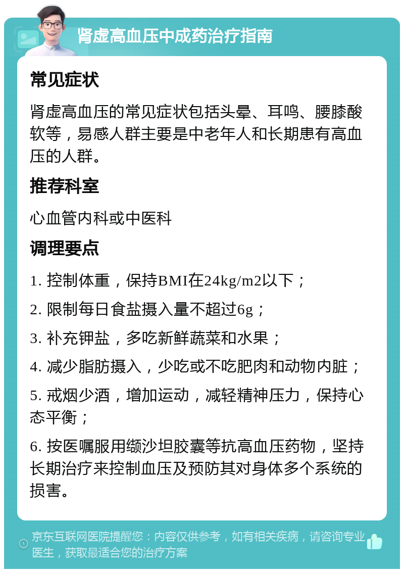 肾虚高血压中成药治疗指南 常见症状 肾虚高血压的常见症状包括头晕、耳鸣、腰膝酸软等，易感人群主要是中老年人和长期患有高血压的人群。 推荐科室 心血管内科或中医科 调理要点 1. 控制体重，保持BMI在24kg/m2以下； 2. 限制每日食盐摄入量不超过6g； 3. 补充钾盐，多吃新鲜蔬菜和水果； 4. 减少脂肪摄入，少吃或不吃肥肉和动物内脏； 5. 戒烟少酒，增加运动，减轻精神压力，保持心态平衡； 6. 按医嘱服用缬沙坦胶囊等抗高血压药物，坚持长期治疗来控制血压及预防其对身体多个系统的损害。