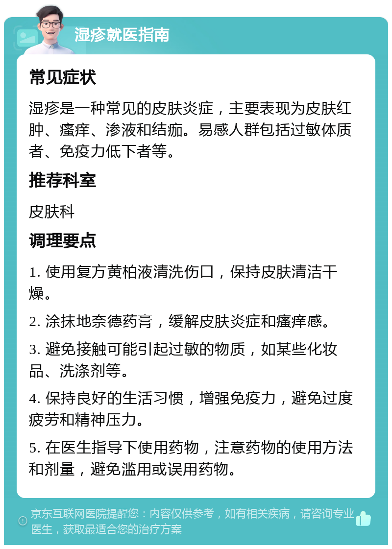 湿疹就医指南 常见症状 湿疹是一种常见的皮肤炎症，主要表现为皮肤红肿、瘙痒、渗液和结痂。易感人群包括过敏体质者、免疫力低下者等。 推荐科室 皮肤科 调理要点 1. 使用复方黄柏液清洗伤口，保持皮肤清洁干燥。 2. 涂抹地奈德药膏，缓解皮肤炎症和瘙痒感。 3. 避免接触可能引起过敏的物质，如某些化妆品、洗涤剂等。 4. 保持良好的生活习惯，增强免疫力，避免过度疲劳和精神压力。 5. 在医生指导下使用药物，注意药物的使用方法和剂量，避免滥用或误用药物。