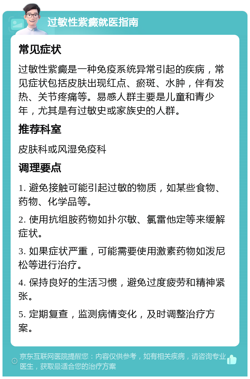 过敏性紫癜就医指南 常见症状 过敏性紫癜是一种免疫系统异常引起的疾病，常见症状包括皮肤出现红点、瘀斑、水肿，伴有发热、关节疼痛等。易感人群主要是儿童和青少年，尤其是有过敏史或家族史的人群。 推荐科室 皮肤科或风湿免疫科 调理要点 1. 避免接触可能引起过敏的物质，如某些食物、药物、化学品等。 2. 使用抗组胺药物如扑尔敏、氯雷他定等来缓解症状。 3. 如果症状严重，可能需要使用激素药物如泼尼松等进行治疗。 4. 保持良好的生活习惯，避免过度疲劳和精神紧张。 5. 定期复查，监测病情变化，及时调整治疗方案。