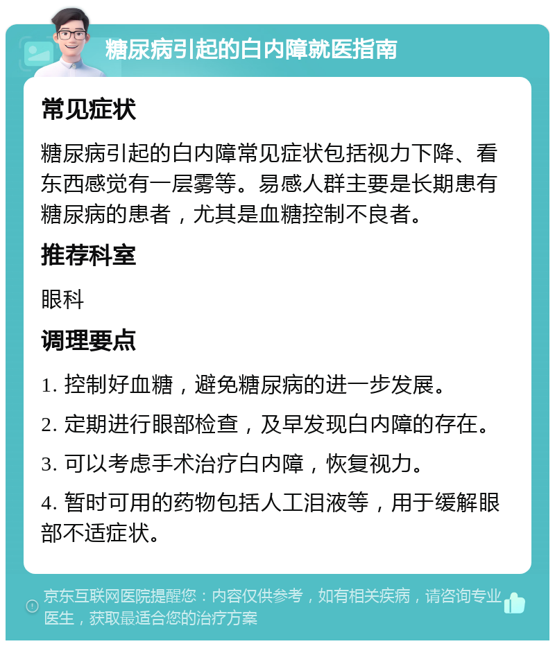 糖尿病引起的白内障就医指南 常见症状 糖尿病引起的白内障常见症状包括视力下降、看东西感觉有一层雾等。易感人群主要是长期患有糖尿病的患者，尤其是血糖控制不良者。 推荐科室 眼科 调理要点 1. 控制好血糖，避免糖尿病的进一步发展。 2. 定期进行眼部检查，及早发现白内障的存在。 3. 可以考虑手术治疗白内障，恢复视力。 4. 暂时可用的药物包括人工泪液等，用于缓解眼部不适症状。