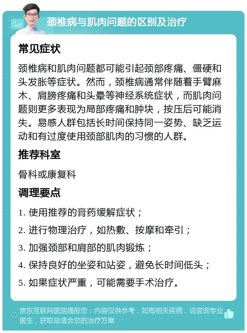 颈椎病与肌肉问题的区别及治疗 常见症状 颈椎病和肌肉问题都可能引起颈部疼痛、僵硬和头发胀等症状。然而，颈椎病通常伴随着手臂麻木、肩膀疼痛和头晕等神经系统症状，而肌肉问题则更多表现为局部疼痛和肿块，按压后可能消失。易感人群包括长时间保持同一姿势、缺乏运动和有过度使用颈部肌肉的习惯的人群。 推荐科室 骨科或康复科 调理要点 1. 使用推荐的膏药缓解症状； 2. 进行物理治疗，如热敷、按摩和牵引； 3. 加强颈部和肩部的肌肉锻炼； 4. 保持良好的坐姿和站姿，避免长时间低头； 5. 如果症状严重，可能需要手术治疗。