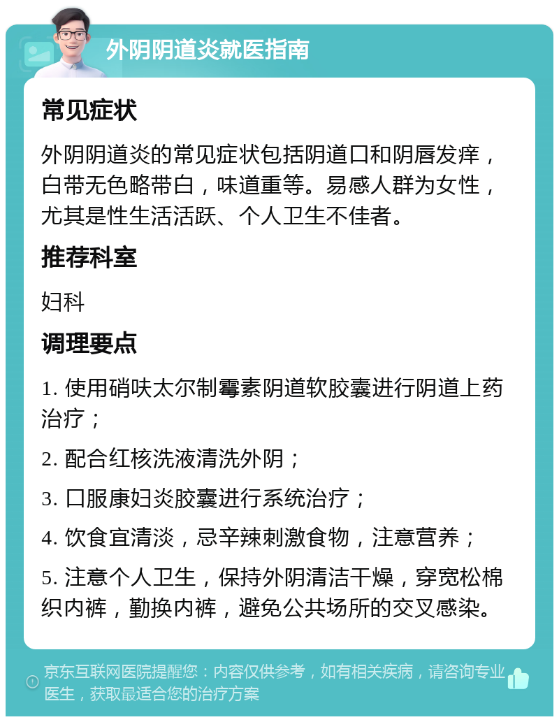 外阴阴道炎就医指南 常见症状 外阴阴道炎的常见症状包括阴道口和阴唇发痒，白带无色略带白，味道重等。易感人群为女性，尤其是性生活活跃、个人卫生不佳者。 推荐科室 妇科 调理要点 1. 使用硝呋太尔制霉素阴道软胶囊进行阴道上药治疗； 2. 配合红核洗液清洗外阴； 3. 口服康妇炎胶囊进行系统治疗； 4. 饮食宜清淡，忌辛辣刺激食物，注意营养； 5. 注意个人卫生，保持外阴清洁干燥，穿宽松棉织内裤，勤换内裤，避免公共场所的交叉感染。