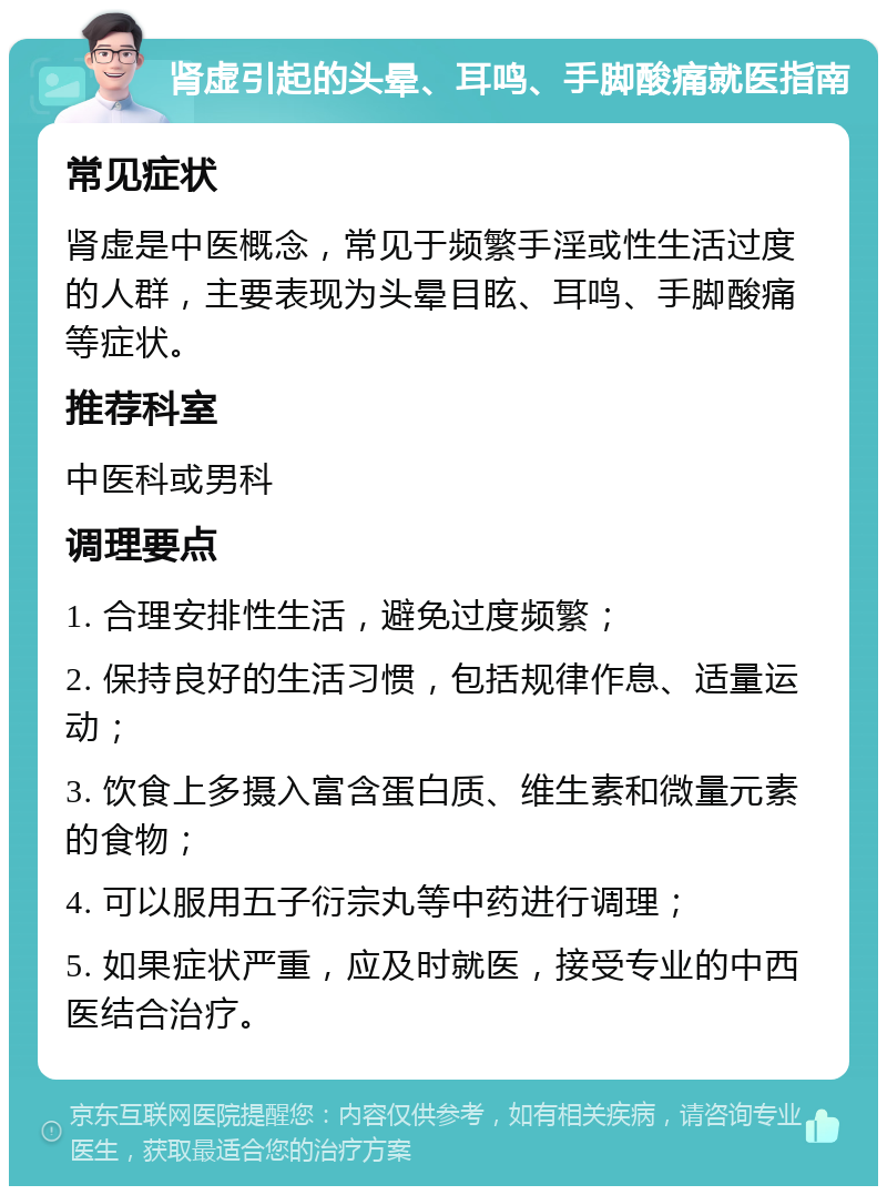 肾虚引起的头晕、耳鸣、手脚酸痛就医指南 常见症状 肾虚是中医概念，常见于频繁手淫或性生活过度的人群，主要表现为头晕目眩、耳鸣、手脚酸痛等症状。 推荐科室 中医科或男科 调理要点 1. 合理安排性生活，避免过度频繁； 2. 保持良好的生活习惯，包括规律作息、适量运动； 3. 饮食上多摄入富含蛋白质、维生素和微量元素的食物； 4. 可以服用五子衍宗丸等中药进行调理； 5. 如果症状严重，应及时就医，接受专业的中西医结合治疗。