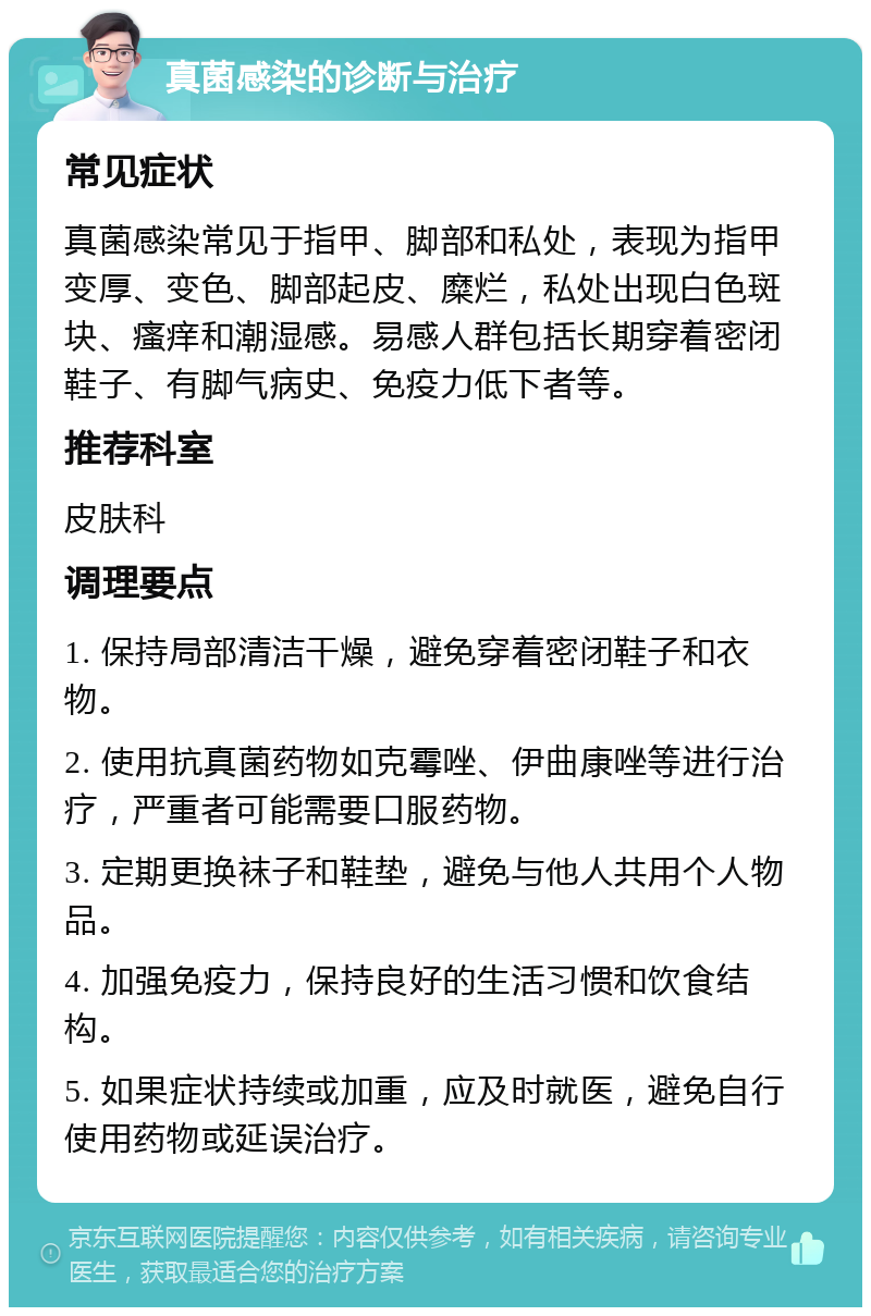 真菌感染的诊断与治疗 常见症状 真菌感染常见于指甲、脚部和私处，表现为指甲变厚、变色、脚部起皮、糜烂，私处出现白色斑块、瘙痒和潮湿感。易感人群包括长期穿着密闭鞋子、有脚气病史、免疫力低下者等。 推荐科室 皮肤科 调理要点 1. 保持局部清洁干燥，避免穿着密闭鞋子和衣物。 2. 使用抗真菌药物如克霉唑、伊曲康唑等进行治疗，严重者可能需要口服药物。 3. 定期更换袜子和鞋垫，避免与他人共用个人物品。 4. 加强免疫力，保持良好的生活习惯和饮食结构。 5. 如果症状持续或加重，应及时就医，避免自行使用药物或延误治疗。