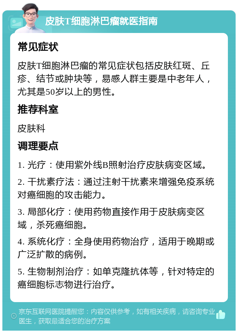 皮肤T细胞淋巴瘤就医指南 常见症状 皮肤T细胞淋巴瘤的常见症状包括皮肤红斑、丘疹、结节或肿块等，易感人群主要是中老年人，尤其是50岁以上的男性。 推荐科室 皮肤科 调理要点 1. 光疗：使用紫外线B照射治疗皮肤病变区域。 2. 干扰素疗法：通过注射干扰素来增强免疫系统对癌细胞的攻击能力。 3. 局部化疗：使用药物直接作用于皮肤病变区域，杀死癌细胞。 4. 系统化疗：全身使用药物治疗，适用于晚期或广泛扩散的病例。 5. 生物制剂治疗：如单克隆抗体等，针对特定的癌细胞标志物进行治疗。