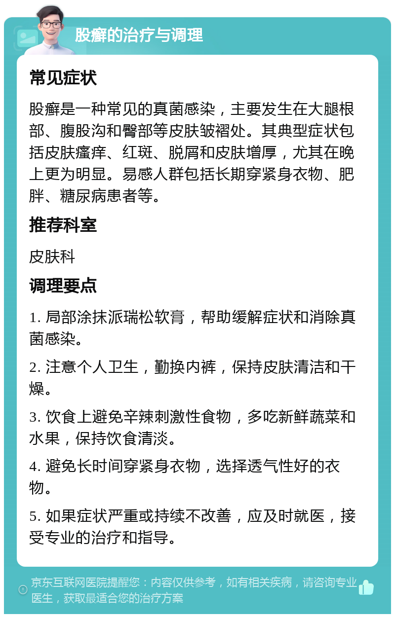 股癣的治疗与调理 常见症状 股癣是一种常见的真菌感染，主要发生在大腿根部、腹股沟和臀部等皮肤皱褶处。其典型症状包括皮肤瘙痒、红斑、脱屑和皮肤增厚，尤其在晚上更为明显。易感人群包括长期穿紧身衣物、肥胖、糖尿病患者等。 推荐科室 皮肤科 调理要点 1. 局部涂抹派瑞松软膏，帮助缓解症状和消除真菌感染。 2. 注意个人卫生，勤换内裤，保持皮肤清洁和干燥。 3. 饮食上避免辛辣刺激性食物，多吃新鲜蔬菜和水果，保持饮食清淡。 4. 避免长时间穿紧身衣物，选择透气性好的衣物。 5. 如果症状严重或持续不改善，应及时就医，接受专业的治疗和指导。