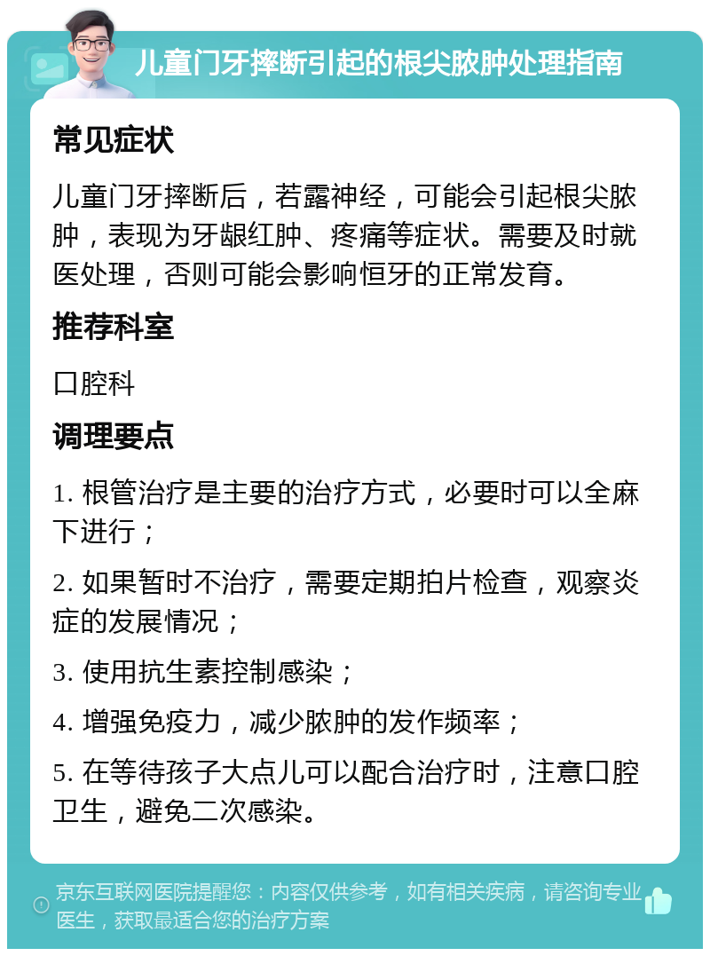 儿童门牙摔断引起的根尖脓肿处理指南 常见症状 儿童门牙摔断后，若露神经，可能会引起根尖脓肿，表现为牙龈红肿、疼痛等症状。需要及时就医处理，否则可能会影响恒牙的正常发育。 推荐科室 口腔科 调理要点 1. 根管治疗是主要的治疗方式，必要时可以全麻下进行； 2. 如果暂时不治疗，需要定期拍片检查，观察炎症的发展情况； 3. 使用抗生素控制感染； 4. 增强免疫力，减少脓肿的发作频率； 5. 在等待孩子大点儿可以配合治疗时，注意口腔卫生，避免二次感染。