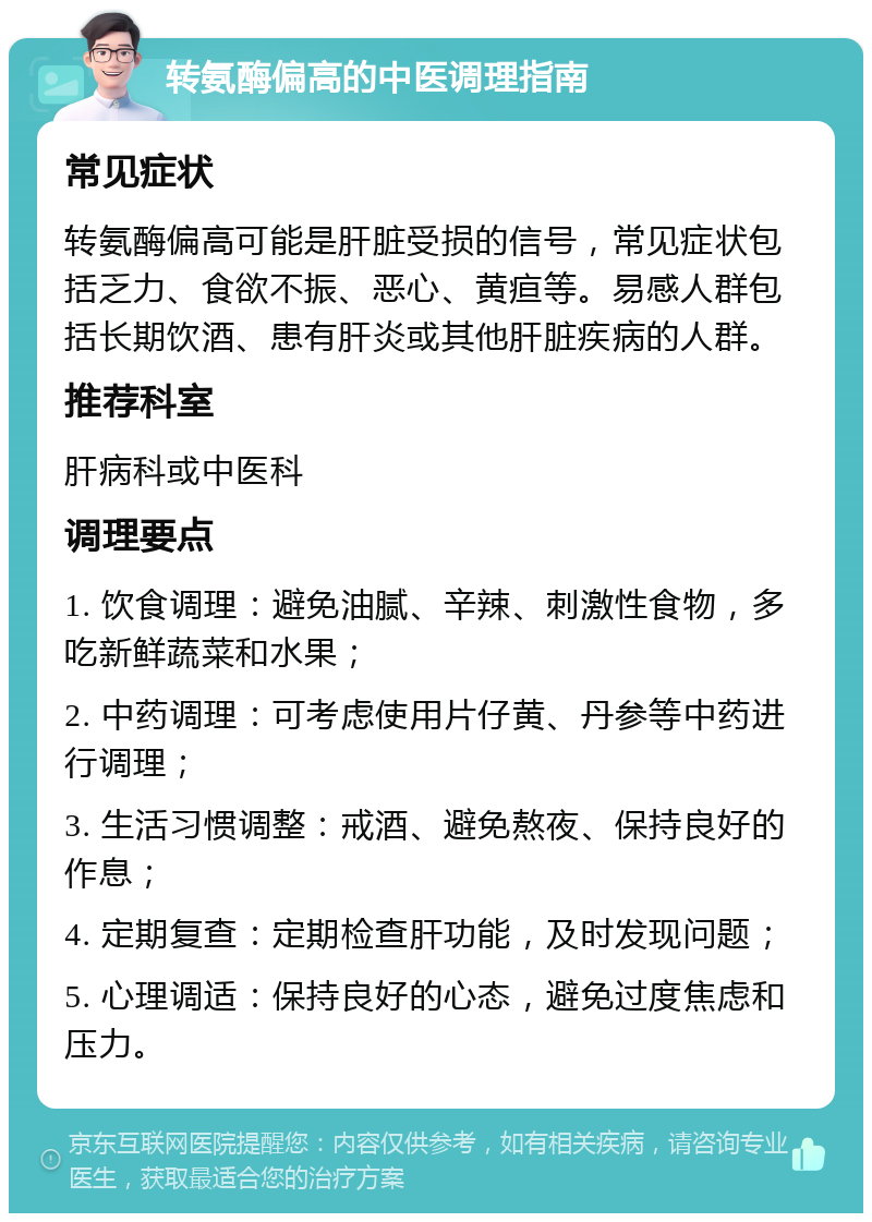 转氨酶偏高的中医调理指南 常见症状 转氨酶偏高可能是肝脏受损的信号，常见症状包括乏力、食欲不振、恶心、黄疸等。易感人群包括长期饮酒、患有肝炎或其他肝脏疾病的人群。 推荐科室 肝病科或中医科 调理要点 1. 饮食调理：避免油腻、辛辣、刺激性食物，多吃新鲜蔬菜和水果； 2. 中药调理：可考虑使用片仔黄、丹参等中药进行调理； 3. 生活习惯调整：戒酒、避免熬夜、保持良好的作息； 4. 定期复查：定期检查肝功能，及时发现问题； 5. 心理调适：保持良好的心态，避免过度焦虑和压力。