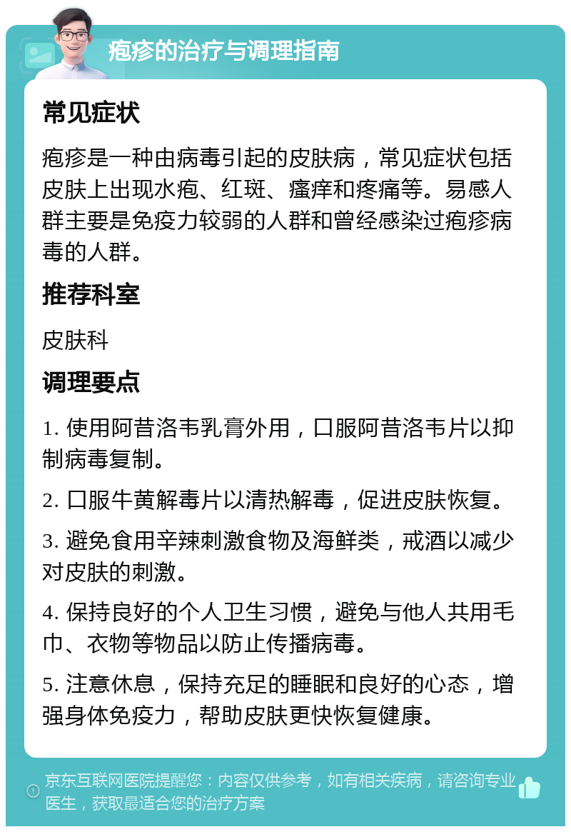 疱疹的治疗与调理指南 常见症状 疱疹是一种由病毒引起的皮肤病，常见症状包括皮肤上出现水疱、红斑、瘙痒和疼痛等。易感人群主要是免疫力较弱的人群和曾经感染过疱疹病毒的人群。 推荐科室 皮肤科 调理要点 1. 使用阿昔洛韦乳膏外用，口服阿昔洛韦片以抑制病毒复制。 2. 口服牛黄解毒片以清热解毒，促进皮肤恢复。 3. 避免食用辛辣刺激食物及海鲜类，戒酒以减少对皮肤的刺激。 4. 保持良好的个人卫生习惯，避免与他人共用毛巾、衣物等物品以防止传播病毒。 5. 注意休息，保持充足的睡眠和良好的心态，增强身体免疫力，帮助皮肤更快恢复健康。