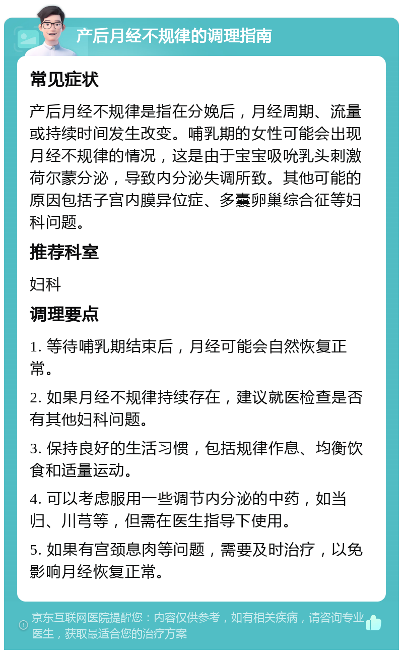 产后月经不规律的调理指南 常见症状 产后月经不规律是指在分娩后，月经周期、流量或持续时间发生改变。哺乳期的女性可能会出现月经不规律的情况，这是由于宝宝吸吮乳头刺激荷尔蒙分泌，导致内分泌失调所致。其他可能的原因包括子宫内膜异位症、多囊卵巢综合征等妇科问题。 推荐科室 妇科 调理要点 1. 等待哺乳期结束后，月经可能会自然恢复正常。 2. 如果月经不规律持续存在，建议就医检查是否有其他妇科问题。 3. 保持良好的生活习惯，包括规律作息、均衡饮食和适量运动。 4. 可以考虑服用一些调节内分泌的中药，如当归、川芎等，但需在医生指导下使用。 5. 如果有宫颈息肉等问题，需要及时治疗，以免影响月经恢复正常。