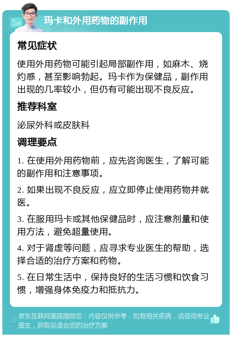 玛卡和外用药物的副作用 常见症状 使用外用药物可能引起局部副作用，如麻木、烧灼感，甚至影响勃起。玛卡作为保健品，副作用出现的几率较小，但仍有可能出现不良反应。 推荐科室 泌尿外科或皮肤科 调理要点 1. 在使用外用药物前，应先咨询医生，了解可能的副作用和注意事项。 2. 如果出现不良反应，应立即停止使用药物并就医。 3. 在服用玛卡或其他保健品时，应注意剂量和使用方法，避免超量使用。 4. 对于肾虚等问题，应寻求专业医生的帮助，选择合适的治疗方案和药物。 5. 在日常生活中，保持良好的生活习惯和饮食习惯，增强身体免疫力和抵抗力。