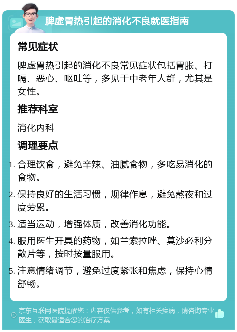 脾虚胃热引起的消化不良就医指南 常见症状 脾虚胃热引起的消化不良常见症状包括胃胀、打嗝、恶心、呕吐等，多见于中老年人群，尤其是女性。 推荐科室 消化内科 调理要点 合理饮食，避免辛辣、油腻食物，多吃易消化的食物。 保持良好的生活习惯，规律作息，避免熬夜和过度劳累。 适当运动，增强体质，改善消化功能。 服用医生开具的药物，如兰索拉唑、莫沙必利分散片等，按时按量服用。 注意情绪调节，避免过度紧张和焦虑，保持心情舒畅。