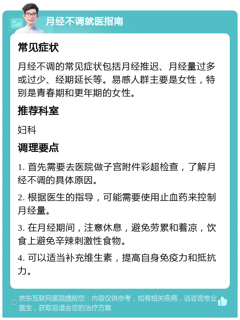 月经不调就医指南 常见症状 月经不调的常见症状包括月经推迟、月经量过多或过少、经期延长等。易感人群主要是女性，特别是青春期和更年期的女性。 推荐科室 妇科 调理要点 1. 首先需要去医院做子宫附件彩超检查，了解月经不调的具体原因。 2. 根据医生的指导，可能需要使用止血药来控制月经量。 3. 在月经期间，注意休息，避免劳累和着凉，饮食上避免辛辣刺激性食物。 4. 可以适当补充维生素，提高自身免疫力和抵抗力。