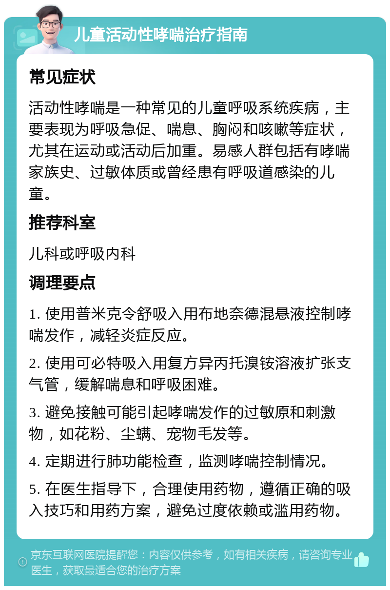 儿童活动性哮喘治疗指南 常见症状 活动性哮喘是一种常见的儿童呼吸系统疾病，主要表现为呼吸急促、喘息、胸闷和咳嗽等症状，尤其在运动或活动后加重。易感人群包括有哮喘家族史、过敏体质或曾经患有呼吸道感染的儿童。 推荐科室 儿科或呼吸内科 调理要点 1. 使用普米克令舒吸入用布地奈德混悬液控制哮喘发作，减轻炎症反应。 2. 使用可必特吸入用复方异丙托溴铵溶液扩张支气管，缓解喘息和呼吸困难。 3. 避免接触可能引起哮喘发作的过敏原和刺激物，如花粉、尘螨、宠物毛发等。 4. 定期进行肺功能检查，监测哮喘控制情况。 5. 在医生指导下，合理使用药物，遵循正确的吸入技巧和用药方案，避免过度依赖或滥用药物。