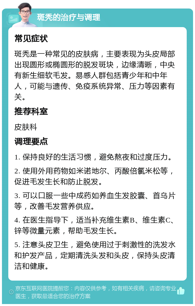 斑秃的治疗与调理 常见症状 斑秃是一种常见的皮肤病，主要表现为头皮局部出现圆形或椭圆形的脱发斑块，边缘清晰，中央有新生细软毛发。易感人群包括青少年和中年人，可能与遗传、免疫系统异常、压力等因素有关。 推荐科室 皮肤科 调理要点 1. 保持良好的生活习惯，避免熬夜和过度压力。 2. 使用外用药物如米诺地尔、丙酸倍氯米松等，促进毛发生长和防止脱发。 3. 可以口服一些中成药如养血生发胶囊、首乌片等，改善毛发营养供应。 4. 在医生指导下，适当补充维生素B、维生素C、锌等微量元素，帮助毛发生长。 5. 注意头皮卫生，避免使用过于刺激性的洗发水和护发产品，定期清洗头发和头皮，保持头皮清洁和健康。