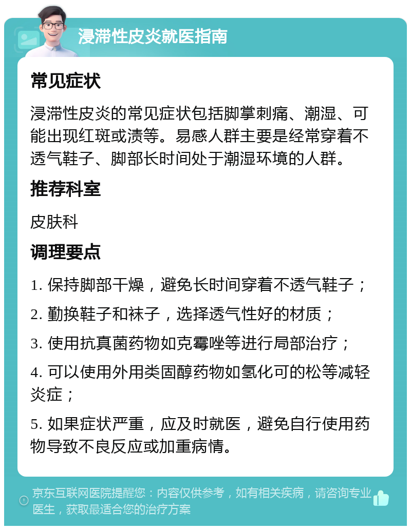 浸滞性皮炎就医指南 常见症状 浸滞性皮炎的常见症状包括脚掌刺痛、潮湿、可能出现红斑或渍等。易感人群主要是经常穿着不透气鞋子、脚部长时间处于潮湿环境的人群。 推荐科室 皮肤科 调理要点 1. 保持脚部干燥，避免长时间穿着不透气鞋子； 2. 勤换鞋子和袜子，选择透气性好的材质； 3. 使用抗真菌药物如克霉唑等进行局部治疗； 4. 可以使用外用类固醇药物如氢化可的松等减轻炎症； 5. 如果症状严重，应及时就医，避免自行使用药物导致不良反应或加重病情。