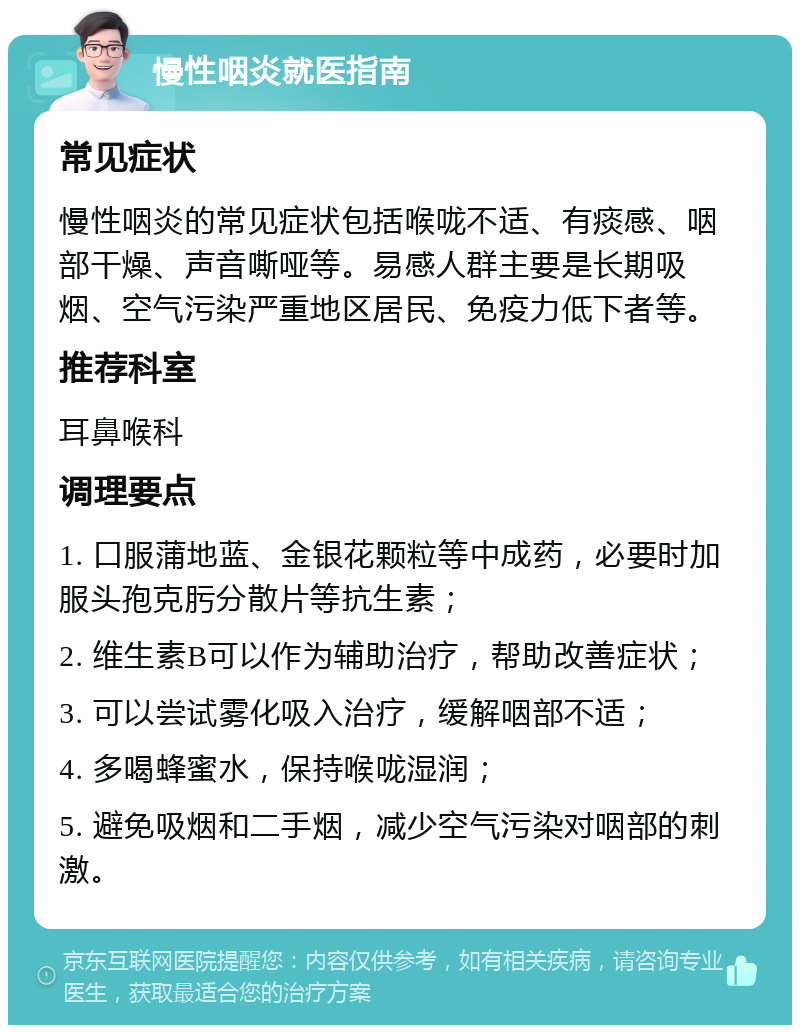 慢性咽炎就医指南 常见症状 慢性咽炎的常见症状包括喉咙不适、有痰感、咽部干燥、声音嘶哑等。易感人群主要是长期吸烟、空气污染严重地区居民、免疫力低下者等。 推荐科室 耳鼻喉科 调理要点 1. 口服蒲地蓝、金银花颗粒等中成药，必要时加服头孢克肟分散片等抗生素； 2. 维生素B可以作为辅助治疗，帮助改善症状； 3. 可以尝试雾化吸入治疗，缓解咽部不适； 4. 多喝蜂蜜水，保持喉咙湿润； 5. 避免吸烟和二手烟，减少空气污染对咽部的刺激。