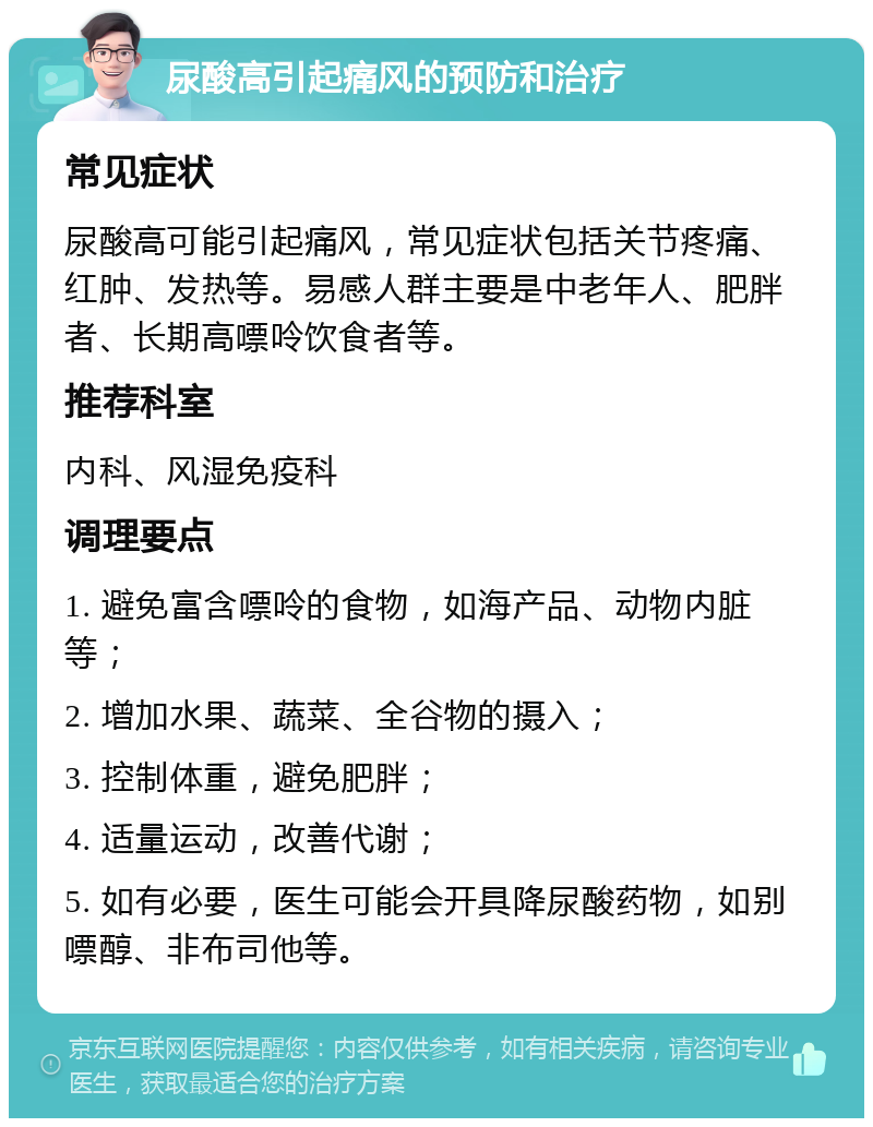 尿酸高引起痛风的预防和治疗 常见症状 尿酸高可能引起痛风，常见症状包括关节疼痛、红肿、发热等。易感人群主要是中老年人、肥胖者、长期高嘌呤饮食者等。 推荐科室 内科、风湿免疫科 调理要点 1. 避免富含嘌呤的食物，如海产品、动物内脏等； 2. 增加水果、蔬菜、全谷物的摄入； 3. 控制体重，避免肥胖； 4. 适量运动，改善代谢； 5. 如有必要，医生可能会开具降尿酸药物，如别嘌醇、非布司他等。