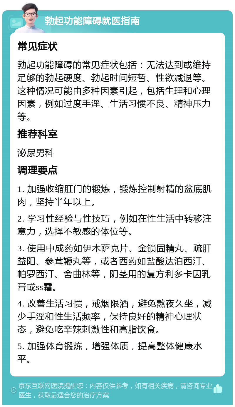 勃起功能障碍就医指南 常见症状 勃起功能障碍的常见症状包括：无法达到或维持足够的勃起硬度、勃起时间短暂、性欲减退等。这种情况可能由多种因素引起，包括生理和心理因素，例如过度手淫、生活习惯不良、精神压力等。 推荐科室 泌尿男科 调理要点 1. 加强收缩肛门的锻炼，锻炼控制射精的盆底肌肉，坚持半年以上。 2. 学习性经验与性技巧，例如在性生活中转移注意力，选择不敏感的体位等。 3. 使用中成药如伊木萨克片、金锁固精丸、疏肝益阳、参茸鞭丸等，或者西药如盐酸达泊西汀、帕罗西汀、舍曲林等，阴茎用的复方利多卡因乳膏或ss霜。 4. 改善生活习惯，戒烟限酒，避免熬夜久坐，减少手淫和性生活频率，保持良好的精神心理状态，避免吃辛辣刺激性和高脂饮食。 5. 加强体育锻炼，增强体质，提高整体健康水平。