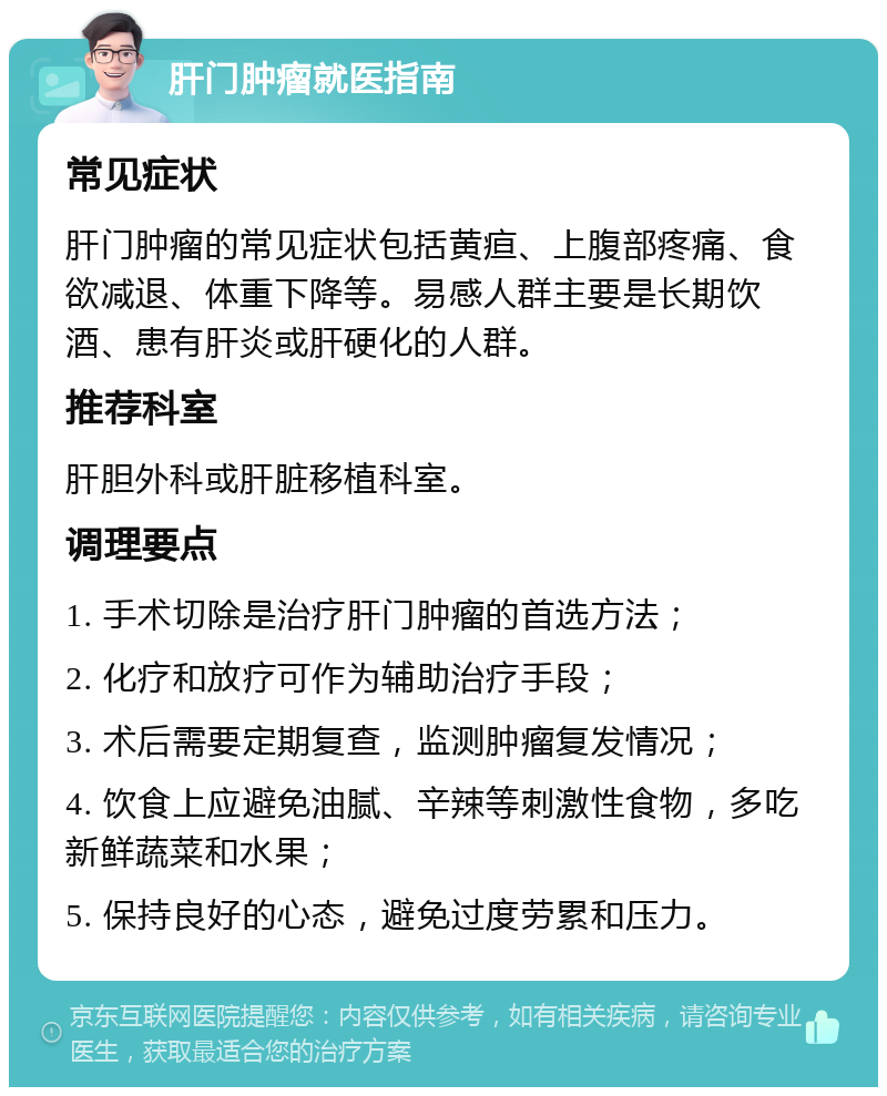 肝门肿瘤就医指南 常见症状 肝门肿瘤的常见症状包括黄疸、上腹部疼痛、食欲减退、体重下降等。易感人群主要是长期饮酒、患有肝炎或肝硬化的人群。 推荐科室 肝胆外科或肝脏移植科室。 调理要点 1. 手术切除是治疗肝门肿瘤的首选方法； 2. 化疗和放疗可作为辅助治疗手段； 3. 术后需要定期复查，监测肿瘤复发情况； 4. 饮食上应避免油腻、辛辣等刺激性食物，多吃新鲜蔬菜和水果； 5. 保持良好的心态，避免过度劳累和压力。