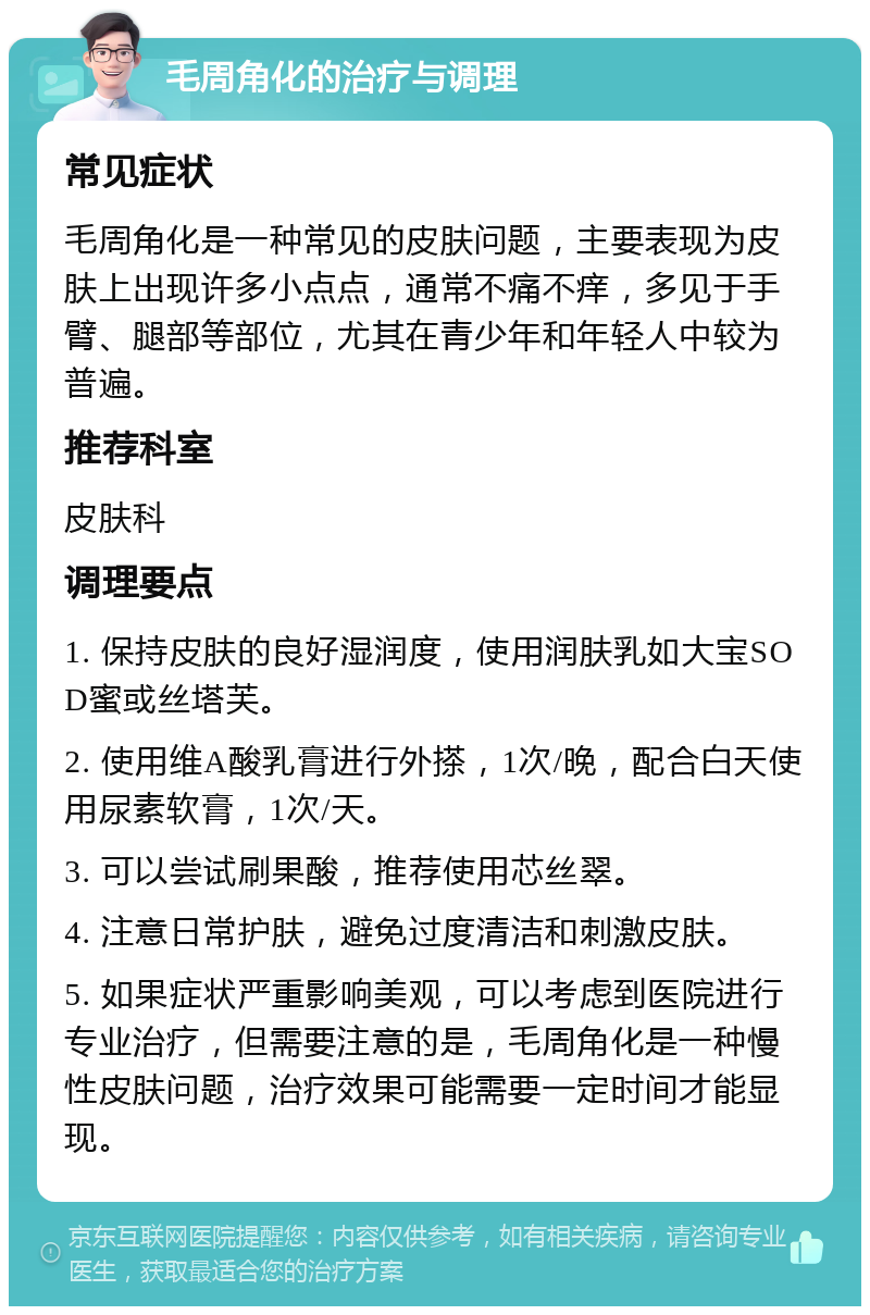 毛周角化的治疗与调理 常见症状 毛周角化是一种常见的皮肤问题，主要表现为皮肤上出现许多小点点，通常不痛不痒，多见于手臂、腿部等部位，尤其在青少年和年轻人中较为普遍。 推荐科室 皮肤科 调理要点 1. 保持皮肤的良好湿润度，使用润肤乳如大宝SOD蜜或丝塔芙。 2. 使用维A酸乳膏进行外搽，1次/晚，配合白天使用尿素软膏，1次/天。 3. 可以尝试刷果酸，推荐使用芯丝翠。 4. 注意日常护肤，避免过度清洁和刺激皮肤。 5. 如果症状严重影响美观，可以考虑到医院进行专业治疗，但需要注意的是，毛周角化是一种慢性皮肤问题，治疗效果可能需要一定时间才能显现。