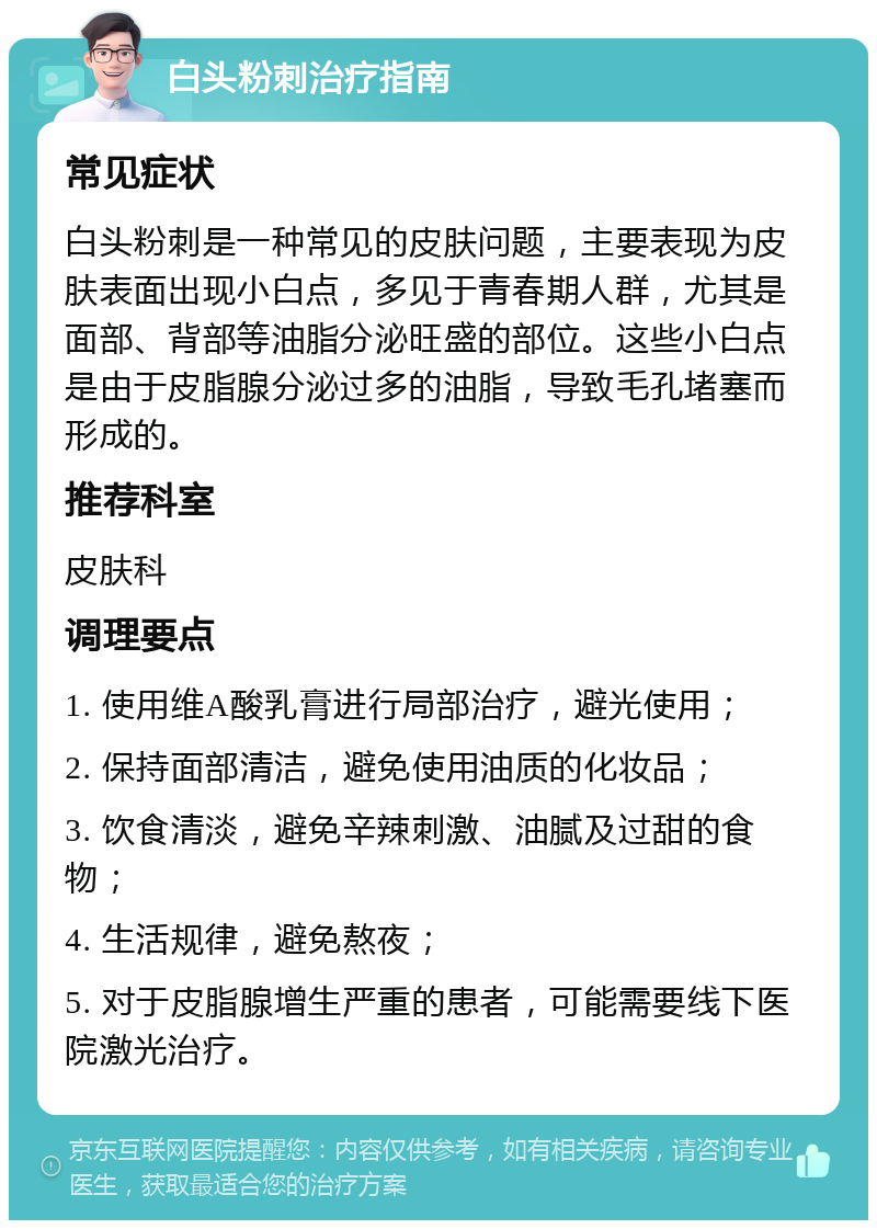 白头粉刺治疗指南 常见症状 白头粉刺是一种常见的皮肤问题，主要表现为皮肤表面出现小白点，多见于青春期人群，尤其是面部、背部等油脂分泌旺盛的部位。这些小白点是由于皮脂腺分泌过多的油脂，导致毛孔堵塞而形成的。 推荐科室 皮肤科 调理要点 1. 使用维A酸乳膏进行局部治疗，避光使用； 2. 保持面部清洁，避免使用油质的化妆品； 3. 饮食清淡，避免辛辣刺激、油腻及过甜的食物； 4. 生活规律，避免熬夜； 5. 对于皮脂腺增生严重的患者，可能需要线下医院激光治疗。