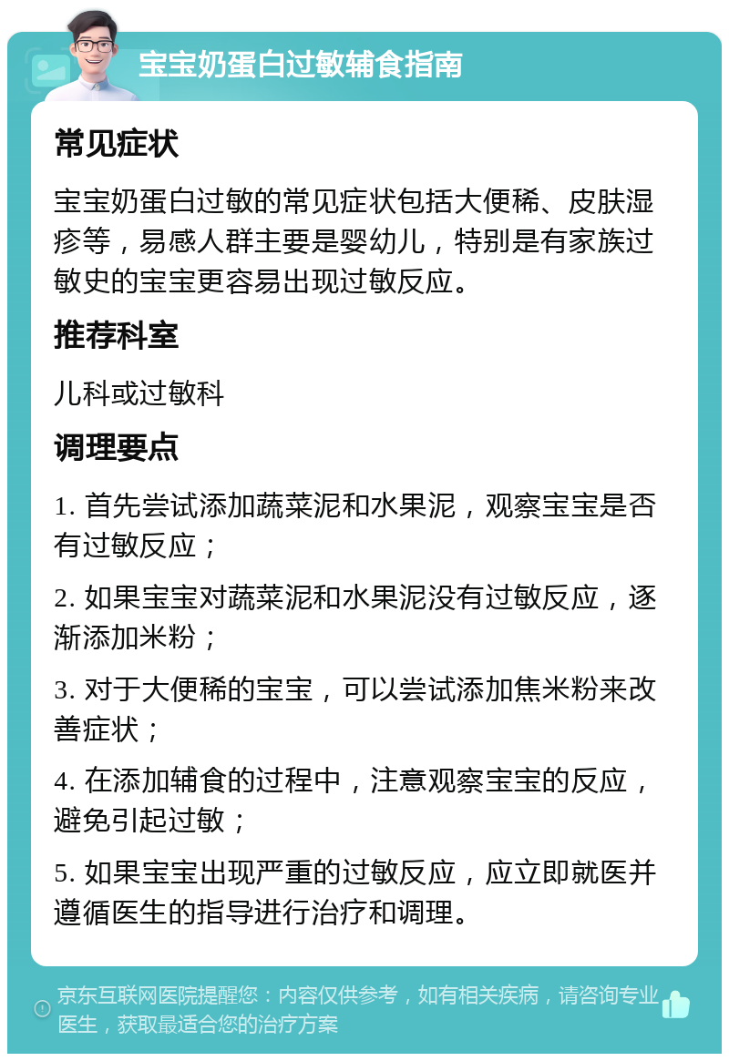 宝宝奶蛋白过敏辅食指南 常见症状 宝宝奶蛋白过敏的常见症状包括大便稀、皮肤湿疹等，易感人群主要是婴幼儿，特别是有家族过敏史的宝宝更容易出现过敏反应。 推荐科室 儿科或过敏科 调理要点 1. 首先尝试添加蔬菜泥和水果泥，观察宝宝是否有过敏反应； 2. 如果宝宝对蔬菜泥和水果泥没有过敏反应，逐渐添加米粉； 3. 对于大便稀的宝宝，可以尝试添加焦米粉来改善症状； 4. 在添加辅食的过程中，注意观察宝宝的反应，避免引起过敏； 5. 如果宝宝出现严重的过敏反应，应立即就医并遵循医生的指导进行治疗和调理。