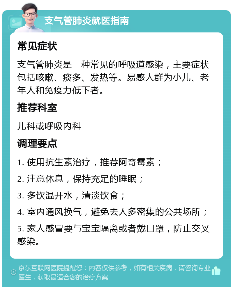 支气管肺炎就医指南 常见症状 支气管肺炎是一种常见的呼吸道感染，主要症状包括咳嗽、痰多、发热等。易感人群为小儿、老年人和免疫力低下者。 推荐科室 儿科或呼吸内科 调理要点 1. 使用抗生素治疗，推荐阿奇霉素； 2. 注意休息，保持充足的睡眠； 3. 多饮温开水，清淡饮食； 4. 室内通风换气，避免去人多密集的公共场所； 5. 家人感冒要与宝宝隔离或者戴口罩，防止交叉感染。