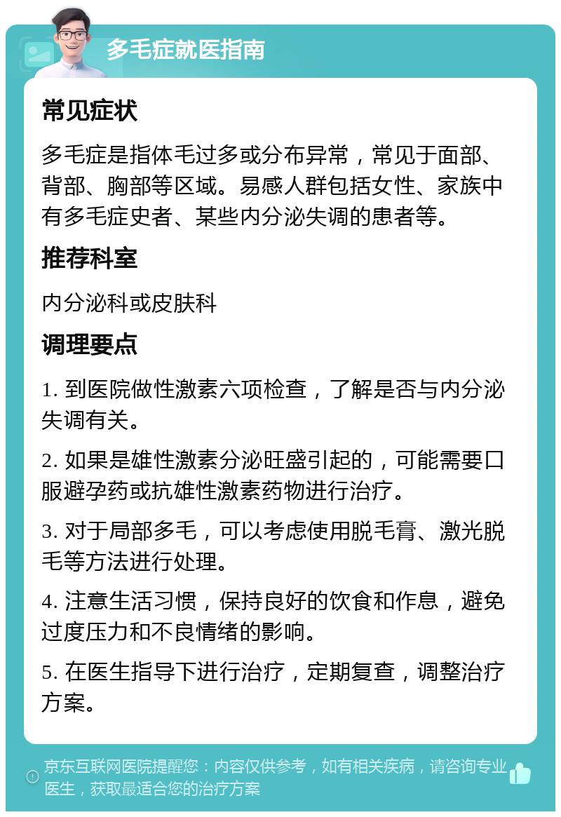 多毛症就医指南 常见症状 多毛症是指体毛过多或分布异常，常见于面部、背部、胸部等区域。易感人群包括女性、家族中有多毛症史者、某些内分泌失调的患者等。 推荐科室 内分泌科或皮肤科 调理要点 1. 到医院做性激素六项检查，了解是否与内分泌失调有关。 2. 如果是雄性激素分泌旺盛引起的，可能需要口服避孕药或抗雄性激素药物进行治疗。 3. 对于局部多毛，可以考虑使用脱毛膏、激光脱毛等方法进行处理。 4. 注意生活习惯，保持良好的饮食和作息，避免过度压力和不良情绪的影响。 5. 在医生指导下进行治疗，定期复查，调整治疗方案。