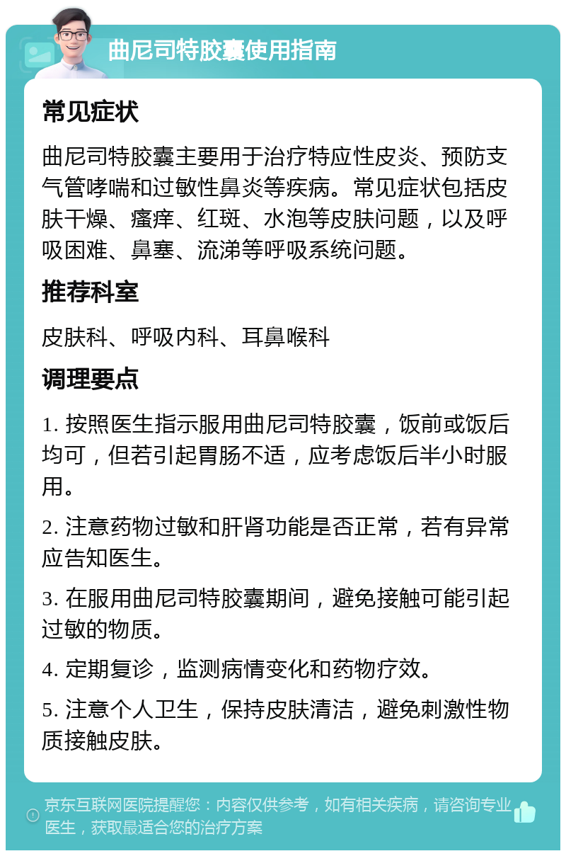 曲尼司特胶囊使用指南 常见症状 曲尼司特胶囊主要用于治疗特应性皮炎、预防支气管哮喘和过敏性鼻炎等疾病。常见症状包括皮肤干燥、瘙痒、红斑、水泡等皮肤问题，以及呼吸困难、鼻塞、流涕等呼吸系统问题。 推荐科室 皮肤科、呼吸内科、耳鼻喉科 调理要点 1. 按照医生指示服用曲尼司特胶囊，饭前或饭后均可，但若引起胃肠不适，应考虑饭后半小时服用。 2. 注意药物过敏和肝肾功能是否正常，若有异常应告知医生。 3. 在服用曲尼司特胶囊期间，避免接触可能引起过敏的物质。 4. 定期复诊，监测病情变化和药物疗效。 5. 注意个人卫生，保持皮肤清洁，避免刺激性物质接触皮肤。