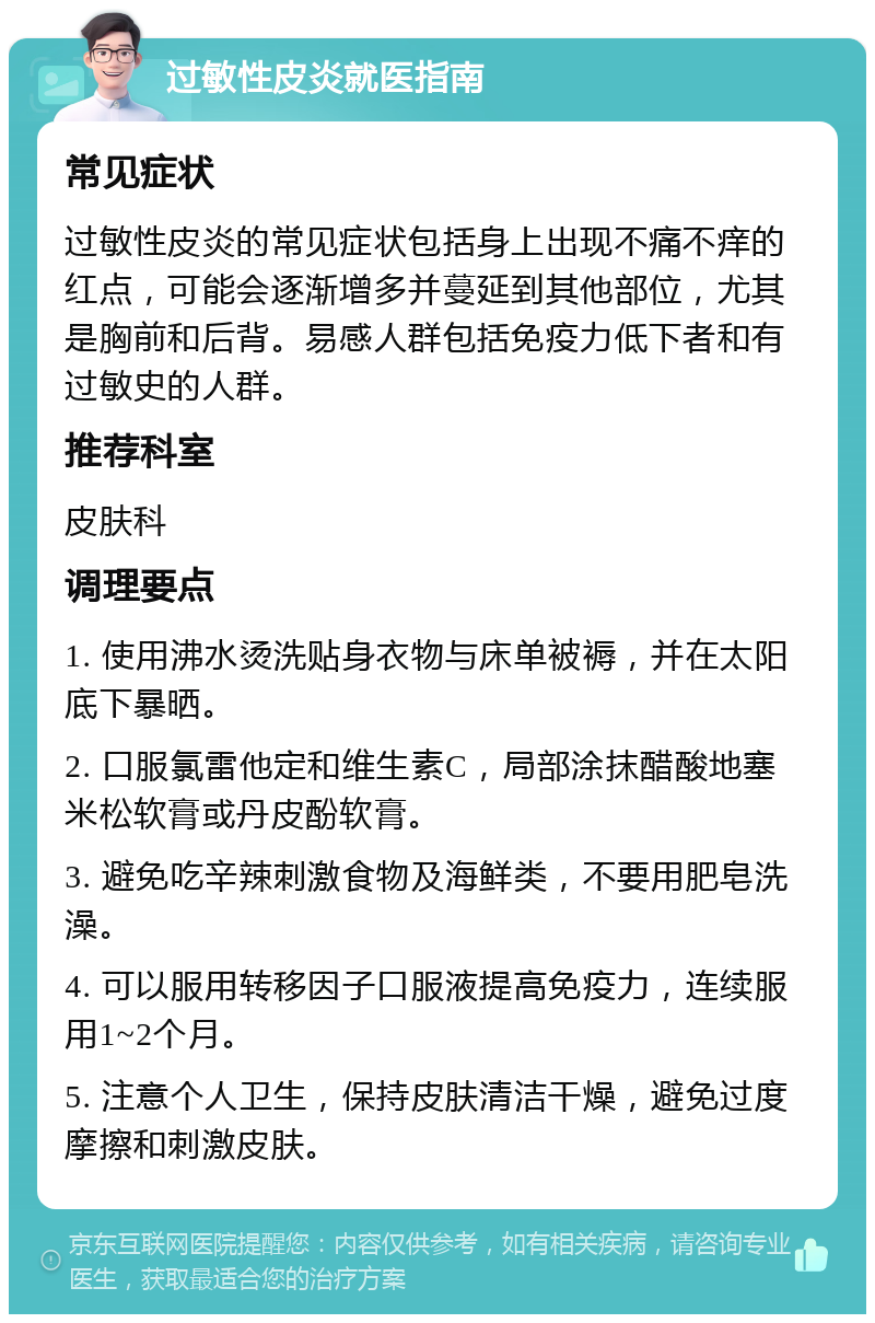 过敏性皮炎就医指南 常见症状 过敏性皮炎的常见症状包括身上出现不痛不痒的红点，可能会逐渐增多并蔓延到其他部位，尤其是胸前和后背。易感人群包括免疫力低下者和有过敏史的人群。 推荐科室 皮肤科 调理要点 1. 使用沸水烫洗贴身衣物与床单被褥，并在太阳底下暴晒。 2. 口服氯雷他定和维生素C，局部涂抹醋酸地塞米松软膏或丹皮酚软膏。 3. 避免吃辛辣刺激食物及海鲜类，不要用肥皂洗澡。 4. 可以服用转移因子口服液提高免疫力，连续服用1~2个月。 5. 注意个人卫生，保持皮肤清洁干燥，避免过度摩擦和刺激皮肤。