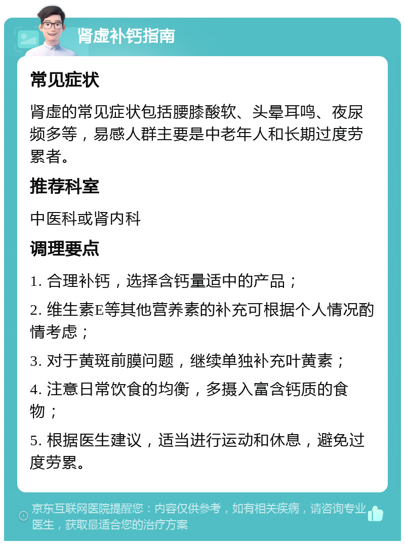 肾虚补钙指南 常见症状 肾虚的常见症状包括腰膝酸软、头晕耳鸣、夜尿频多等，易感人群主要是中老年人和长期过度劳累者。 推荐科室 中医科或肾内科 调理要点 1. 合理补钙，选择含钙量适中的产品； 2. 维生素E等其他营养素的补充可根据个人情况酌情考虑； 3. 对于黄斑前膜问题，继续单独补充叶黄素； 4. 注意日常饮食的均衡，多摄入富含钙质的食物； 5. 根据医生建议，适当进行运动和休息，避免过度劳累。